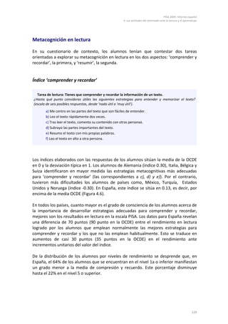PISA 2009. Informe español
4. Las actitudes del alumnado ante la lectura y el aprendizaje
129
Metacognición en lectura
En su cuestionario de contexto, los alumnos tenían que contestar dos tareas
orientadas a explorar su metacognición en lectura en los dos aspectos: ‘comprender y
recordar’, la primera, y ‘resumir’, la segunda.
Índice ‘comprender y recordar’
Los índices elaborados con las respuestas de los alumnos sitúan la media de la OCDE
en 0 y la desviación típica en 1. Los alumnos de Alemania (índice 0.30), Italia, Bélgica y
Suiza identificaron en mayor medida las estrategias metacognitivas más adecuadas
para ‘comprender y recordar’ (las correspondientes a c), d) y e)). Por el contrario,
tuvieron más dificultades los alumnos de países como, México, Turquía, Estados
Unidos y Noruega (índice -0.30). En España, este índice se sitúa en 0.13, es decir, por
encima de la media OCDE (Figura 4.6).
En todos los países, cuanto mayor es el grado de consciencia de los alumnos acerca de
la importancia de desarrollar estrategias adecuadas para comprender y recordar,
mejores son los resultados en lectura en la escala PISA. Los datos para España revelan
una diferencia de 70 puntos (90 punto en la OCDE) entre el rendimiento en lectura
logrado por los alumnos que emplean normalmente las mejores estrategias para
comprender y recordar y los que no las emplean habitualmente. Esto se traduce en
aumentos de casi 30 puntos (35 puntos en la OCDE) en el rendimiento ante
incrementos unitarios del valor del índice.
De la distribución de los alumnos por niveles de rendimiento se desprende que, en
España, el 64% de los alumnos que se encuentran en el nivel 1a o inferior manifiestan
un grado menor a la media de compresión y recuerdo. Este porcentaje disminuye
hasta el 22% en el nivel 5 o superior.
Tarea de lectura: Tienes que comprender y recordar la información de un texto.
¿Hasta qué punto consideras útiles las siguientes estrategias para entender y memorizar el texto?
(escala de seis posibles respuestas, desde ‘nada útil a ‘muy útil’).
a) Me centro en las partes del texto que son fáciles de entender.
b) Leo el texto rápidamente dos veces.
c) Tras leer el texto, comento su contenido con otras personas.
d) Subrayo las partes importantes del texto.
e) Resumo el texto con mis propias palabras.
f) Leo el texto en alto a otra persona.
 