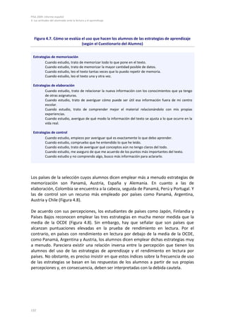 PISA 2009. Informe español
4. Las actitudes del alumnado ante la lectura y el aprendizaje
132
Figura 4.7. Cómo se evalúa el uso que hacen los alumnos de las estrategias de aprendizaje
(según el Cuestionario del Alumno)
Estrategias de memorización
Cuando estudio, trato de memorizar todo lo que pone en el texto.
Cuando estudio, trato de memorizar la mayor cantidad posible de datos.
Cuando estudio, leo el texto tantas veces que lo puedo repetir de memoria.
Cuando estudio, leo el texto una y otra vez.
Estrategias de elaboración
Cuando estudio, trato de relacionar la nueva información con los conocimientos que ya tengo
de otras asignaturas.
Cuando estudio, trato de averiguar cómo puede ser útil esa información fuera de mi centro
escolar.
Cuando estudio, trato de comprender mejor el material relacionándolo con mis propias
experiencias.
Cuando estudio, averiguo de qué modo la información del texto se ajusta a lo que ocurre en la
vida real.
Estrategias de control
Cuando estudio, empiezo por averiguar qué es exactamente lo que debo aprender.
Cuando estudio, compruebo que he entendido lo que he leído.
Cuando estudio, trato de averiguar qué conceptos aún no tengo claros del todo.
Cuando estudio, me aseguro de que me acuerdo de los puntos más importantes del texto.
Cuando estudio y no comprendo algo, busco más información para aclararlo.
Los países de la selección cuyos alumnos dicen emplear más a menudo estrategias de
memorización son Panamá, Austria, España y Alemania. En cuanto a las de
elaboración, Colombia se encuentra a la cabeza, seguida de Panamá, Perú y Portugal. Y
las de control son un recurso más empleado por países como Panamá, Argentina,
Austria y Chile (Figura 4.8).
De acuerdo con sus percepciones, los estudiantes de países como Japón, Finlandia y
Países Bajos reconocen emplear las tres estrategias en mucha menor medida que la
media de la OCDE (Figura 4.8). Sin embargo, hay que señalar que son países que
alcanzan puntuaciones elevadas en la prueba de rendimiento en lectura. Por el
contrario, en países con rendimiento en lectura por debajo de la media de la OCDE,
como Panamá, Argentina y Austria, los alumnos dicen emplear dichas estrategias muy
a menudo. Pareciera existir una relación inversa entre la percepción que tienen los
alumnos del uso de las estrategias de aprendizaje y el rendimiento en lectura por
países. No obstante, es preciso insistir en que estos índices sobre la frecuencia de uso
de las estrategias se basan en las respuestas de los alumnos a partir de sus propias
percepciones y, en consecuencia, deben ser interpretadas con la debida cautela.
 
