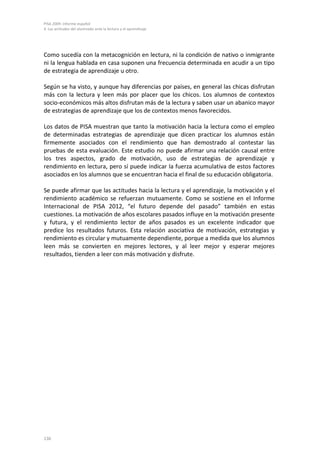 PISA 2009. Informe español
4. Las actitudes del alumnado ante la lectura y el aprendizaje
136
Como sucedía con la metacognición en lectura, ni la condición de nativo o inmigrante
ni la lengua hablada en casa suponen una frecuencia determinada en acudir a un tipo
de estrategia de aprendizaje u otro.
Según se ha visto, y aunque hay diferencias por países, en general las chicas disfrutan
más con la lectura y leen más por placer que los chicos. Los alumnos de contextos
socio-económicos más altos disfrutan más de la lectura y saben usar un abanico mayor
de estrategias de aprendizaje que los de contextos menos favorecidos.
Los datos de PISA muestran que tanto la motivación hacia la lectura como el empleo
de determinadas estrategias de aprendizaje que dicen practicar los alumnos están
firmemente asociados con el rendimiento que han demostrado al contestar las
pruebas de esta evaluación. Este estudio no puede afirmar una relación causal entre
los tres aspectos, grado de motivación, uso de estrategias de aprendizaje y
rendimiento en lectura, pero sí puede indicar la fuerza acumulativa de estos factores
asociados en los alumnos que se encuentran hacia el final de su educación obligatoria.
Se puede afirmar que las actitudes hacia la lectura y el aprendizaje, la motivación y el
rendimiento académico se refuerzan mutuamente. Como se sostiene en el Informe
Internacional de PISA 2012, “el futuro depende del pasado” también en estas
cuestiones. La motivación de años escolares pasados influye en la motivación presente
y futura, y el rendimiento lector de años pasados es un excelente indicador que
predice los resultados futuros. Esta relación asociativa de motivación, estrategias y
rendimiento es circular y mutuamente dependiente, porque a medida que los alumnos
leen más se convierten en mejores lectores, y al leer mejor y esperar mejores
resultados, tienden a leer con más motivación y disfrute.
 