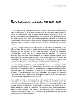 PISA 2009. Informe español
5. Evolución de los resultados PISA 2000 - 2009
137
5.Evolución de los resultados PISA 2000 - 2009
Como se ha señalado, PISA ofrece referencias internacionales de inestimable valor
sobre el rendimiento de los alumnos, su adquisición de competencias básicas para la
vida y, en consecuencia, sobre la eficacia de los sistemas educativos a la hora de
proporcionar una educación de calidad para sus ciudadanos. Estas referencias son de
dos tipos. Primero, PISA calcula los rendimientos globales promedio de los sistemas
educativos y los obtenidos por cada uno de los países y regiones participantes; estos
resultados suponen en cada ejercicio PISA una referencia relativa inestimable entre
países.
Segundo, la comprensión lectora ha sido área principal de estudio en PISA 2009, como
lo fue en 2000. Por esta razón, se pueden realizar comparaciones entre los resultados
obtenidos por los alumnos de cada país participante, y entre los promedios
internacionales, desde 2000 en los cuatro ejercicios realizados. Esta segunda
referencia permite situar el sistema educativo de cada país no solo en relación con el
resto o con los promedios internacionales, sino consigo mismo en el tiempo. La
combinación de ambas referencias ofrece una información muy valiosa para
enriquecer la aportación de PISA al conocimiento de los sistemas educativos.
En la competencia matemática y en la científica todavía no se ha cerrado un ciclo
completo. El primer ejercicio con la competencia matemática como área principal se
realizó en 2003, fecha desde la que se puede efectuar la comparación en condiciones
adecuadas, pero habrá que esperar a los resultados de 2012 para cerrar el primer ciclo
de 9 años. La competencia científica fue por primera vez área principal de estudio en
2006, por lo que desde ese ejercicio se puede valorar la evolución de los resultados en
esta competencia, cuyo ciclo se cerrará en 2015.
Como señala el informe internacional, la interpretación de la evolución de los
resultados requiere tener en consideración algunas circunstancias importantes. En
primer lugar, el informe internacional reitera, igual que se ha insistido también en este
informe español, la importancia de considerar los intervalos de confianza de las
medias ofrecidas al valorar las tendencias. Esta valoración de la evolución entre dos
resultados debe constatar, por tanto, si las diferencias que se producen son
estadísticamente significativas; solo estas diferencias estadísticamente significativas
pueden ser consideradas relevantes.
 