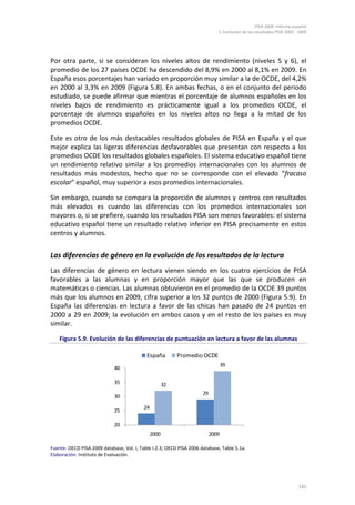 PISA 2009. Informe español
5. Evolución de los resultados PISA 2000 - 2009
145
Por otra parte, si se consideran los niveles altos de rendimiento (niveles 5 y 6), el
promedio de los 27 países OCDE ha descendido del 8,9% en 2000 al 8,1% en 2009. En
España esos porcentajes han variado en proporción muy similar a la de OCDE, del 4,2%
en 2000 al 3,3% en 2009 (Figura 5.8). En ambas fechas, o en el conjunto del periodo
estudiado, se puede afirmar que mientras el porcentaje de alumnos españoles en los
niveles bajos de rendimiento es prácticamente igual a los promedios OCDE, el
porcentaje de alumnos españoles en los niveles altos no llega a la mitad de los
promedios OCDE.
Este es otro de los más destacables resultados globales de PISA en España y el que
mejor explica las ligeras diferencias desfavorables que presentan con respecto a los
promedios OCDE los resultados globales españoles. El sistema educativo español tiene
un rendimiento relativo similar a los promedios internacionales con los alumnos de
resultados más modestos, hecho que no se corresponde con el elevado “fracaso
escolar” español, muy superior a esos promedios internacionales.
Sin embargo, cuando se compara la proporción de alumnos y centros con resultados
más elevados es cuando las diferencias con los promedios internacionales son
mayores o, si se prefiere, cuando los resultados PISA son menos favorables: el sistema
educativo español tiene un resultado relativo inferior en PISA precisamente en estos
centros y alumnos.
Las diferencias de género en la evolución de los resultados de la lectura
Las diferencias de género en lectura vienen siendo en los cuatro ejercicios de PISA
favorables a las alumnas y en proporción mayor que las que se producen en
matemáticas o ciencias. Las alumnas obtuvieron en el promedio de la OCDE 39 puntos
más que los alumnos en 2009, cifra superior a los 32 puntos de 2000 (Figura 5.9). En
España las diferencias en lectura a favor de las chicas han pasado de 24 puntos en
2000 a 29 en 2009; la evolución en ambos casos y en el resto de los países es muy
similar.
Figura 5.9. Evolución de las diferencias de puntuación en lectura a favor de las alumnas
Fuente: OECD PISA 2009 database, Vol. I, Table I.2.3; OECD PISA 2006 database, Table 5.1a.
Elaboración: Instituto de Evaluación.
24
29
32
39
20
25
30
35
40
2000 2009
España Promedio OCDE
 