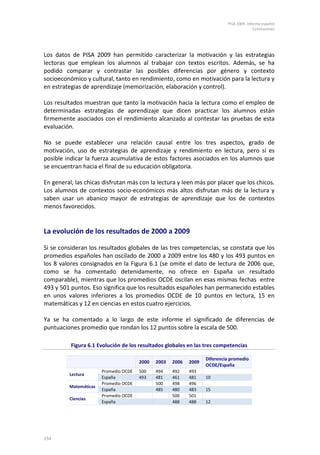 PISA 2009. Informe español
Conclusiones
154
Los datos de PISA 2009 han permitido caracterizar la motivación y las estrategias
lectoras que emplean los alumnos al trabajar con textos escritos. Además, se ha
podido comparar y contrastar las posibles diferencias por género y contexto
socioeconómico y cultural, tanto en rendimiento, como en motivación para la lectura y
en estrategias de aprendizaje (memorización, elaboración y control).
Los resultados muestran que tanto la motivación hacia la lectura como el empleo de
determinadas estrategias de aprendizaje que dicen practicar los alumnos están
firmemente asociados con el rendimiento alcanzado al contestar las pruebas de esta
evaluación.
No se puede establecer una relación causal entre los tres aspectos, grado de
motivación, uso de estrategias de aprendizaje y rendimiento en lectura, pero sí es
posible indicar la fuerza acumulativa de estos factores asociados en los alumnos que
se encuentran hacia el final de su educación obligatoria.
En general, las chicas disfrutan más con la lectura y leen más por placer que los chicos.
Los alumnos de contextos socio-económicos más altos disfrutan más de la lectura y
saben usar un abanico mayor de estrategias de aprendizaje que los de contextos
menos favorecidos.
La evolución de los resultados de 2000 a 2009
Si se consideran los resultados globales de las tres competencias, se constata que los
promedios españoles han oscilado de 2000 a 2009 entre los 480 y los 493 puntos en
los 8 valores consignados en la Figura 6.1 (se omite el dato de lectura de 2006 que,
como se ha comentado detenidamente, no ofrece en España un resultado
comparable), mientras que los promedios OCDE oscilan en esas mismas fechas entre
493 y 501 puntos. Eso significa que los resultados españoles han permanecido estables
en unos valores inferiores a los promedios OCDE de 10 puntos en lectura, 15 en
matemáticas y 12 en ciencias en estos cuatro ejercicios.
Ya se ha comentado a lo largo de este informe el significado de diferencias de
puntuaciones promedio que rondan los 12 puntos sobre la escala de 500.
Figura 6.1 Evolución de los resultados globales en las tres competencias
2000 2003 2006 2009
Diferencia promedio
OCDE/España
Lectura
Promedio OCDE 500 494 492 493
España 493 481 461 481 10
Matemáticas
Promedio OCDE 500 498 496
España 485 480 483 15
Ciencias
Promedio OCDE 500 501
España 488 488 12
 