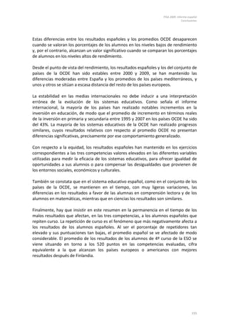 PISA 2009. Informe español
Conclusiones
155
Estas diferencias entre los resultados españoles y los promedios OCDE desaparecen
cuando se valoran los porcentajes de los alumnos en los niveles bajos de rendimiento
y, por el contrario, alcanzan un valor significativo cuando se comparan los porcentajes
de alumnos en los niveles altos de rendimiento.
Desde el punto de vista del rendimiento, los resultados españoles y los del conjunto de
países de la OCDE han sido estables entre 2000 y 2009, se han mantenido las
diferencias moderadas entre España y los promedios de los países mediterráneos, y
unos y otros se sitúan a escasa distancia del resto de los países europeos.
La estabilidad en las medias internacionales no debe inducir a una interpretación
errónea de la evolución de los sistemas educativos. Como señala el informe
internacional, la mayoría de los países han realizado notables incrementos en la
inversión en educación, de modo que el promedio de incremento en términos reales
de la inversión en primaria y secundaria entre 1995 y 2007 en los países OCDE ha sido
del 43%. La mayoría de los sistemas educativos de la OCDE han realizado progresos
similares, cuyos resultados relativos con respecto al promedio OCDE no presentan
diferencias significativas, precisamente por ese comportamiento generalizado.
Con respecto a la equidad, los resultados españoles han mantenido en los ejercicios
correspondientes a las tres competencias valores elevados en las diferentes variables
utilizadas para medir la eficacia de los sistemas educativos, para ofrecer igualdad de
oportunidades a sus alumnos o para compensar las desigualdades que provienen de
los entornos sociales, económicos y culturales.
También se constata que en el sistema educativo español, como en el conjunto de los
países de la OCDE, se mantienen en el tiempo, con muy ligeras variaciones, las
diferencias en los resultados a favor de las alumnas en comprensión lectora y de los
alumnos en matemáticas, mientras que en ciencias los resultados son similares.
Finalmente, hay que insistir en este resumen en la permanencia en el tiempo de los
malos resultados que afectan, en las tres competencias, a los alumnos españoles que
repiten curso. La repetición de curso es el fenómeno que más negativamente afecta a
los resultados de los alumnos españoles. Al ser el porcentaje de repetidores tan
elevado y sus puntuaciones tan bajas, el promedio español se ve afectado de modo
considerable. El promedio de los resultados de los alumnos de 4º curso de la ESO se
viene situando en torno a los 520 puntos en las competencias evaluadas, cifra
equivalente a la que alcanzan los países europeos o americanos con mejores
resultados después de Finlandia.
 