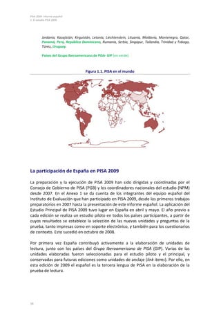 PISA 2009. Informe español
1. El estudio PISA 2009
14
Jordania, Kazajistán, Kirguistán, Letonia, Liechtenstein, Lituania, Moldavia, Montenegro, Qatar,
Panamá, Perú, República Dominicana, Rumania, Serbia, Singapur, Tailandia, Trinidad y Tobago,
Túnez, Uruguay.
Países del Grupo Iberoamericano de PISA- GIP (en verde).
Figura 1.1. PISA en el mundo
La participación de España en PISA 2009
La preparación y la ejecución de PISA 2009 han sido dirigidas y coordinadas por el
Consejo de Gobierno de PISA (PGB) y los coordinadores nacionales del estudio (NPM)
desde 2007. En el Anexo 1 se da cuenta de los integrantes del equipo español del
Instituto de Evaluación que han participado en PISA 2009, desde los primeros trabajos
preparatorios en 2007 hasta la presentación de este informe español. La aplicación del
Estudio Principal de PISA 2009 tuvo lugar en España en abril y mayo. El año previo a
cada edición se realiza un estudio piloto en todos los países participantes, a partir de
cuyos resultados se establece la selección de las nuevas unidades y preguntas de la
prueba, tanto impresas como en soporte electrónico, y también para los cuestionarios
de contexto. Esto sucedió en octubre de 2008.
Por primera vez España contribuyó activamente a la elaboración de unidades de
lectura, junto con los países del Grupo Iberoamericano de PISA (GIP). Varias de las
unidades elaboradas fueron seleccionadas para el estudio piloto y el principal, y
conservadas para futuras ediciones como unidades de anclaje (link items). Por ello, en
esta edición de 2009 el español es la tercera lengua de PISA en la elaboración de la
prueba de lectura.
 