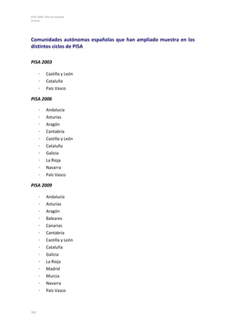 PISA 2009. Informe español
Anexos
162
Comunidades autónomas españolas que han ampliado muestra en los
distintos ciclos de PISA
PISA 2003
⋅ Castilla y León
⋅ Cataluña
⋅ País Vasco
PISA 2006
⋅ Andalucía
⋅ Asturias
⋅ Aragón
⋅ Cantabria
⋅ Castilla y León
⋅ Cataluña
⋅ Galicia
⋅ La Rioja
⋅ Navarra
⋅ País Vasco
PISA 2009
⋅ Andalucía
⋅ Asturias
⋅ Aragón
⋅ Baleares
⋅ Canarias
⋅ Cantabria
⋅ Castilla y León
⋅ Cataluña
⋅ Galicia
⋅ La Rioja
⋅ Madrid
⋅ Murcia
⋅ Navarra
⋅ País Vasco
 