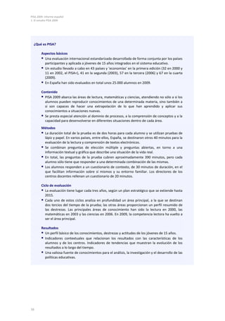 PISA 2009. Informe español
1. El estudio PISA 2009
16
Métodos
 La duración total de la prueba es de dos horas para cada alumno y se utilizan pruebas de
lápiz y papel. En varios países, entre ellos, España, se destinaron otros 40 minutos para la
evaluación de la lectura y comprensión de textos electrónicos.
 Se combinan preguntas de elección múltiple y preguntas abiertas, en torno a una
información textual y gráfica que describe una situación de la vida real.
 En total, las preguntas de la prueba cubren aproximadamente 390 minutos, pero cada
alumno sólo tiene que responder a una determinada combinación de las mismas.
 Los alumnos responden a un cuestionario de contexto, de 30 minutos de duración, en el
que facilitan información sobre sí mismos y su entorno familiar. Los directores de los
centros docentes rellenan un cuestionario de 20 minutos.
Ciclo de evaluación
 La evaluación tiene lugar cada tres años, según un plan estratégico que se extiende hasta
2015.
 Cada uno de estos ciclos analiza en profundidad un área principal, a la que se destinan
dos tercios del tiempo de la prueba; las otras áreas proporcionan un perfil resumido de
las destrezas. Las principales áreas de conocimiento han sido la lectura en 2000, las
matemáticas en 2003 y las ciencias en 2006. En 2009, la competencia lectora ha vuelto a
ser el área principal.
Resultados
 Un perfil básico de los conocimientos, destrezas y actitudes de los jóvenes de 15 años.
 Indicadores contextuales que relacionan los resultados con las características de los
alumnos y de los centros. Indicadores de tendencias que muestran la evolución de los
resultados a lo largo del tiempo.
 Una valiosa fuente de conocimientos para el análisis, la investigación y el desarrollo de las
políticas educativas.
¿Qué es PISA?
Aspectos básicos
 Una evaluación internacional estandarizada desarrollada de forma conjunta por los países
participantes y aplicada a jóvenes de 15 años integrados en el sistema educativo.
 Un estudio llevado a cabo en 43 países y ‘economías’ en la primera edición (32 en 2000 y
11 en 2002, el PISA+), 41 en la segunda (2003), 57 en la tercera (2006) y 67 en la cuarta
(2009).
 En España han sido evaluados en total unos 25.000 alumnos en 2009.
Contenido
 PISA 2009 abarca las áreas de lectura, matemáticas y ciencias, atendiendo no sólo a si los
alumnos pueden reproducir conocimientos de una determinada materia, sino también a
si son capaces de hacer una extrapolación de lo que han aprendido y aplicar sus
conocimientos a situaciones nuevas.
 Se presta especial atención al dominio de procesos, a la comprensión de conceptos y a la
capacidad para desenvolverse en diferentes situaciones dentro de cada área.
 