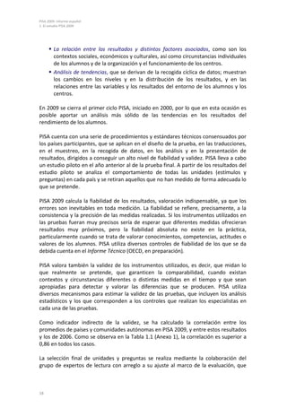 PISA 2009. Informe español
1. El estudio PISA 2009
18
 La relación entre los resultados y distintos factores asociados, como son los
contextos sociales, económicos y culturales, así como circunstancias individuales
de los alumnos y de la organización y el funcionamiento de los centros.
 Análisis de tendencias, que se derivan de la recogida cíclica de datos; muestran
los cambios en los niveles y en la distribución de los resultados, y en las
relaciones entre las variables y los resultados del entorno de los alumnos y los
centros.
En 2009 se cierra el primer ciclo PISA, iniciado en 2000, por lo que en esta ocasión es
posible aportar un análisis más sólido de las tendencias en los resultados del
rendimiento de los alumnos.
PISA cuenta con una serie de procedimientos y estándares técnicos consensuados por
los países participantes, que se aplican en el diseño de la prueba, en las traducciones,
en el muestreo, en la recogida de datos, en los análisis y en la presentación de
resultados, dirigidos a conseguir un alto nivel de fiabilidad y validez. PISA lleva a cabo
un estudio piloto en el año anterior al de la prueba final. A partir de los resultados del
estudio piloto se analiza el comportamiento de todas las unidades (estímulos y
preguntas) en cada país y se retiran aquellos que no han medido de forma adecuada lo
que se pretende.
PISA 2009 calcula la fiabilidad de los resultados, valoración indispensable, ya que los
errores son inevitables en toda medición. La fiabilidad se refiere, precisamente, a la
consistencia y la precisión de las medidas realizadas. Si los instrumentos utilizados en
las pruebas fueran muy precisos sería de esperar que diferentes medidas ofrecieran
resultados muy próximos, pero la fiabilidad absoluta no existe en la práctica,
particularmente cuando se trata de valorar conocimientos, competencias, actitudes o
valores de los alumnos. PISA utiliza diversos controles de fiabilidad de los que se da
debida cuenta en el Informe Técnico (OECD, en preparación).
PISA valora también la validez de los instrumentos utilizados, es decir, que midan lo
que realmente se pretende, que garanticen la comparabilidad, cuando existan
contextos y circunstancias diferentes o distintas medidas en el tiempo y que sean
apropiadas para detectar y valorar las diferencias que se producen. PISA utiliza
diversos mecanismos para estimar la validez de las pruebas, que incluyen los análisis
estadísticos y los que corresponden a los controles que realizan los especialistas en
cada una de las pruebas.
Como indicador indirecto de la validez, se ha calculado la correlación entre los
promedios de países y comunidades autónomas en PISA 2009, y entre estos resultados
y los de 2006. Como se observa en la Tabla 1.1 (Anexo 1), la correlación es superior a
0,86 en todos los casos.
La selección final de unidades y preguntas se realiza mediante la colaboración del
grupo de expertos de lectura con arreglo a su ajuste al marco de la evaluación, que
 