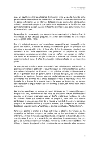 PISA 2009. Informe español
1. El estudio PISA 2009
19
exige un equilibrio entre las categorías de situación, texto y aspecto. Además, se ha
garantizado la adecuación de los materiales a las diversas culturas representadas por
los países participantes y a los intereses de los jóvenes de 15 años. Por último, se han
utilizado conjuntos de preguntas que cubrieran un amplio espectro de dificultad, que
permitiera medir lo que son capaces de hacer los alumnos en esta competencia, desde
el menos al más capaz.
Para evaluar las competencias que son secundarias en este ejercicio, la científica y la
matemática, se han utilizado preguntas de anclaje seleccionadas de cada edición
anterior (2000, 2003 y 2006).
Con el propósito de asegurar que los resultados conseguidos sean comparables entre
países tan diversos, el estudio se encarga de establecer grupos de población que
permitan la comparación entre sí. Para ello, define la población estudiantil con
referencia a una edad determinada. Esta población se compone de alumnos
escolarizados con edades comprendidas entre los 15 años y tres meses y los 16 años y
dos meses en el momento en que se elabora la muestra. Son alumnos que han
experimentado al menos 6 años de educación institucionalizada en sus respectivos
países.
La intención del estudio es tener una muestra tan inclusiva como sea posible. Las
posibles exclusiones de población se acuerdan según los estándares técnicos que han
aceptado todos los países participantes. La tasa global de excluidos no debe superar el
5% de la población total. En general, como es el caso de España, las exclusiones se
debieron a los siguientes factores: alumnos escolarizados en centros muy pequeños
(con menos de 5 alumnos de 15 años); discapacidad física o intelectual; o nivel muy
limitado de la lengua de la prueba (que es la lengua de instrucción, no siempre
coincidente con la lengua materna de cada alumno), es decir, con menos de un año de
instrucción.
Las pruebas cognitivas en formato de papel constaron de 13 cuadernillos con 4
bloques cada uno, incluyendo las tres áreas de evaluación: lectura, matemáticas y
ciencias. Las preguntas se agrupan según un diseño rotatorio, de modo que no todos
los alumnos tienen que contestar todas las preguntas, pero todas ellas quedan
contestadas y proporcionan datos de la riqueza y variedad deseadas. Se combinan
preguntas de elección múltiple y preguntas abiertas, que se organizan en unidades
basadas en un pasaje escrito y/o gráfico que plantea una situación “de la vida real”.
Para hacer posible el análisis a lo largo del tiempo y observar la evolución de los
resultados, se incluyen preguntas de anclaje que se han empleado en ediciones
anteriores, además de nuevas preguntas del área principal en cada edición. La prueba
cognitiva dura 2 horas; la prueba de lectura electrónica dura 40 minutos. Por otra
parte, los alumnos dedicaron 30 minutos a rellenar su cuestionario de contexto. Por
último, el director (equipo directivo) cumplimenta un cuestionario sobre su centro.
 