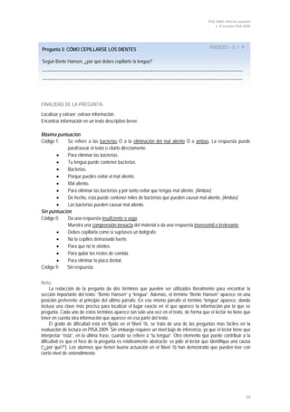 PISA 2009. Informe español
1. El estudio PISA 2009
29
Pregunta 3: CÓMO CEPILLARSE LOS DIENTES R403Q03 – 0 1 9
Según Bente Hansen, ¿por qué debes cepillarte la lengua?
…………………………………………………………………………………………………………………………………
…………………………………………………………………………………………………………………………………
FINALIDAD DE LA PREGUNTA:
Localizar y extraer: extraer información.
Encontrar información en un texto descriptivo breve.
Máxima puntuación
Código 1: Se refiere a las bacterias O a la eliminación del mal aliento O a ambas
• Para eliminar las bacterias.
. La respuesta puede
parafrasear el texto o citarlo directamente.
• Tu lengua puede contener bacterias.
• Bacterias.
• Porque puedes evitar el mal aliento.
• Mal aliento.
• Para eliminar las bacterias y por tanto evitar que tengas mal aliento. [Ambas]
• De hecho, ésta puede contener miles de bacterias que pueden causar mal aliento. [Ambas]
• Las bacterias pueden causar mal aliento.
Sin puntuación
Código 0: Da una respuesta insuficiente o vaga
Muestra una
.
comprensión inexacta del material o da una respuesta inverosímil o irrelevante
• Debes cepillarla como si sujetases un bolígrafo.
.
• No la cepilles demasiado fuerte.
• Para que no te olvides.
• Para quitar los restos de comida.
• Para eliminar la placa dental.
Código 9: Sin respuesta.
Nota:
La redacción de la pregunta da dos términos que pueden ser utilizados literalmente para encontrar la
sección importante del texto: “Bente Hansen” y “lengua”. Además, el término “Bente Hansen” aparece en una
posición preferente al principio del último párrafo. En ese mismo párrafo el término “lengua” aparece, dando
incluso una clave más precisa para localizar el lugar exacto en el que aparece la información por la que se
pregunta. Cada uno de estos términos aparece tan sólo una vez en el texto, de forma que el lector no tiene que
tener en cuenta otra información que aparece en esa parte del texto.
El grado de dificultad está en fijado en el Nivel 1b, se trata de una de las preguntas más fáciles en la
evaluación de lectura en PISA 2009. Sin embargo requiere un nivel bajo de inferencia, ya que el lector tiene que
interpretar “ésta”, en la última frase, cuando se refiere a “tu lengua”. Otro elemento que puede contribuir a la
dificultad es que el foco de la pregunta es relativamente abstracto: se pide al lector que identifique una causa
(“¿por qué?”). Los alumnos que tienen buena actuación en el Nivel 1b han demostrado que pueden leer con
cierto nivel de entendimiento.
 