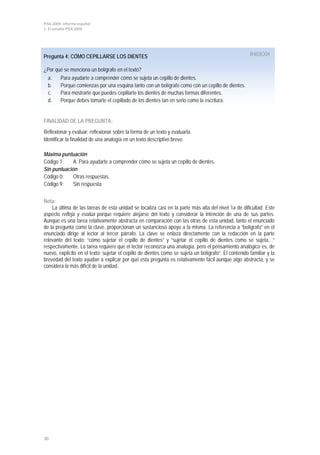 PISA 2009. Informe español
1. El estudio PISA 2009
30
Pregunta 4: CÓMO CEPILLARSE LOS DIENTES R403Q04
¿Por qué se menciona un bolígrafo en el texto?
a. Para ayudarte a comprender cómo se sujeta un cepillo de dientes.
b. Porque comienzas por una esquina tanto con un bolígrafo como con un cepillo de dientes.
c. Para mostrarte que puedes cepillarte los dientes de muchas formas diferentes.
d. Porque debes tomarte el cepillado de los dientes tan en serio como la escritura.
FINALIDAD DE LA PREGUNTA:
Reflexionar y evaluar: reflexionar sobre la forma de un texto y evaluarla.
Identificar la finalidad de una analogía en un texto descriptivo breve.
Máxima puntuación
Código 1: A. Para ayudarte a comprender cómo se sujeta un cepillo de dientes.
Sin puntuación
Código 0: Otras respuestas.
Código 9: Sin respuesta.
Nota:
La última de las tareas de esta unidad se localiza casi en la parte más alta del nivel 1a de dificultad. Este
aspecto refleja y evalúa porque requiere alejarse del texto y considerar la intención de una de sus partes.
Aunque es una tarea relativamente abstracta en comparación con las otras de esta unidad, tanto el enunciado
de la pregunta como la clave, proporcionan un sustancioso apoyo a la misma. La referencia a “bolígrafo” en el
enunciado dirige al lector al tercer párrafo. La clave se enlaza directamente con la redacción en la parte
relevante del texto: “cómo sujetar el cepillo de dientes” y “sujetar el cepillo de dientes como se sujeta…”
respectivamente. La tarea requiere que el lector reconozca una analogía, pero el pensamiento analógico es, de
nuevo, explícito en el texto: sujetar el cepillo de dientes como se sujeta un bolígrafo”. El contenido familiar y la
brevedad del texto ayudan a explicar por qué esta pregunta es relativamente fácil aunque algo abstracta, y se
considera la más difícil de la unidad.
 