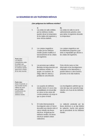PISA 2009. Informe español
1. El estudio PISA 2009
31
LA SEGURIDAD DE LOS TELÉFONOS MÓVILES
¿Son peligrosos los teléfonos móviles?
Sí No
Punto clave
Los informes
contradictorios sobre
los peligros que
tienen para la salud
los teléfonos móviles
aparecieron a finales
de los años noventa.
Punto clave
Hasta el momento, se
han invertido muchos
millones de euros
para investigar
científicamente los
efectos de los
teléfonos móviles.
1. Las ondas de radio emitidas
por los teléfonos móviles
pueden elevar la temperatura
de los tejidos del organismo y
tener efectos dañinos.
Las ondas de radio no son lo
suficientemente potentes como
para dañar el organismo elevando
su temperatura.
2. Los campos magnéticos
creados por los teléfonos
móviles pueden modificar el
funcionamiento de las células
del organismo.
Los campos magnéticos son
increíblemente pequeños y por
tanto es improbable que afecten a
las células del organismo.
3. Las personas que realizan
llamadas de larga duración con
los teléfonos móviles se
quejan, en ocasiones, de
fatiga, dolor de cabeza y
pérdida de concentración.
Estos efectos nunca se han
observado en las investigaciones
realizadas en los laboratorios y
pueden deberse a otros factores
presentes en la vida moderna.
4. Los usuarios de teléfonos
móviles tienen 2,5 veces más
probabilidades de desarrollar
un cáncer en las zonas del
cerebro próximas a la oreja en
que se pone el móvil.
Los investigadores admiten que no
está claro que este aumento tenga
relación con el uso de los teléfonos
móviles.
5. El Centro Internacional de
Investigación sobre el Cáncer
descubrió una relación entre el
cáncer infantil y las líneas
eléctricas. Al igual que los
teléfonos móviles, las líneas
eléctricas también emiten
radiaciones.
La radiación producida por las
líneas eléctricas es un tipo distinto
de radiación, mucho más potente
que la procedente de los teléfonos
móviles.
 