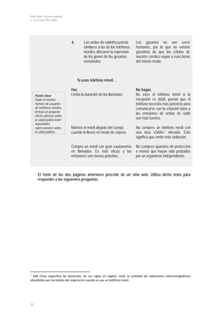 PISA 2009. Informe español
1. El estudio PISA 2009
32
Punto clave
Dado el enorme
número de usuarios
de teléfonos móviles,
incluso un pequeño
efecto adverso sobre
la salud podría tener
importantes
repercusiones sobre
la salud pública.
Si usas teléfono móvil…
Haz No hagas
Limita la duración de las llamadas. No uses el teléfono móvil si la
recepción es débil, puesto que el
teléfono necesita más potencia para
comunicarse con la estación base y
las emisiones de ondas de radio
son más fuertes.
Mantén el móvil alejado del cuerpo
cuando lo lleves en modo de espera.
No compres un teléfono móvil con
una tasa «SAR»1 elevada. Esto
significa que emite más radiación.
Compra un móvil con gran «autonomía
en llamada». Es más eficaz y las
emisiones son menos potentes.
No compres aparatos de protección
a menos que hayan sido probados
por un organismo independiente.
El texto de las dos páginas anteriores procede de un sitio web. Utiliza dicho texto para
responder a las siguientes preguntas.
1
SAR (Tasa específica de absorción, en sus siglas en inglés): mide la cantidad de radiaciones electromagnéticas
absorbidas por los tejidos del organismo cuando se usa un teléfono móvil.
6. Las ondas de radiofrecuencia
similares a las de los teléfonos
móviles alteraron la expresión
de los genes de los gusanos
nematodos.
Los gusanos no son seres
humanos, por lo que no existen
garantías de que las células de
nuestro cerebro vayan a reaccionar
del mismo modo.
 