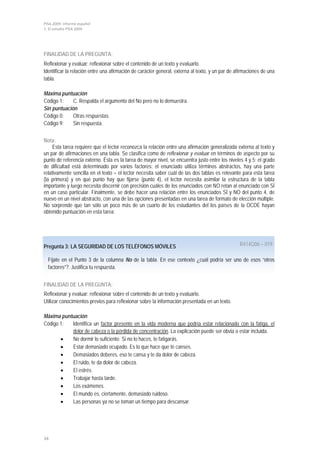 PISA 2009. Informe español
1. El estudio PISA 2009
34
FINALIDAD DE LA PREGUNTA:
Reflexionar y evaluar: reflexionar sobre el contenido de un texto y evaluarlo.
Identificar la relación entre una afirmación de carácter general, externa al texto, y un par de afirmaciones de una
tabla.
Máxima puntuación
Código 1: C. Respalda el argumento del No pero no lo demuestra.
Sin puntuación
Código 0: Otras respuestas.
Código 9: Sin respuesta.
Nota:
Esta tarea requiere que el lector reconozca la relación entre una afirmación generalizada externa al texto y
un par de afirmaciones en una tabla. Se clasifica como de reflexionar y evaluar en términos de aspecto por su
punto de referencia externo. Ésta es la tarea de mayor nivel, se encuentra justo entre los niveles 4 y 5; el grado
de dificultad está determinado por varios factores: el enunciado utiliza términos abstractos, hay una parte
relativamente sencilla en el texto – el lector necesita saber cuál de las dos tablas es relevante para esta tarea
(la primera) y en qué punto hay que fijarse (punto 4), el lector necesita asimilar la estructura de la tabla
importante y luego necesita discernir con precisión cuáles de los enunciados con NO retan al enunciado con SÍ
en un caso particular. Finalmente, se debe hacer una relación entre los enunciados SÍ y NO del punto 4, de
nuevo en un nivel abstracto, con una de las opciones presentadas en una tarea de formato de elección múltiple.
No sorprende que tan sólo un poco más de un cuarto de los estudiantes del los países de la OCDE hayan
obtenido puntuación en esta tarea.
Pregunta 3: LA SEGURIDAD DE LOS TELÉFONOS MÓVILES
Fíjate en el Punto 3 de la columna No de la tabla. En ese contexto ¿cuál podría ser uno de esos “otros
factores”?. Justifica tu respuesta.
R414Q06 – 019
FINALIDAD DE LA PREGUNTA:
Reflexionar y evaluar: reflexionar sobre el contenido de un texto y evaluarlo.
Utilizar conocimientos previos para reflexionar sobre la información presentada en un texto.
Máxima puntuación
Código 1: Identifica un factor presente en la vida moderna que podría estar relacionado con la fatiga, el
dolor de cabeza o la pérdida de concentración
• No dormir lo suficiente. Si no lo haces, te fatigarás.
. La explicación puede ser obvia o estar incluida.
• Estar demasiado ocupado. Es lo que hace que te canses.
• Demasiados deberes, eso te cansa y te da dolor de cabeza.
• El ruido, te da dolor de cabeza.
• El estrés.
• Trabajar hasta tarde.
• Los exámenes.
• El mundo es, ciertamente, demasiado ruidoso.
• Las personas ya no se toman un tiempo para descansar.
 