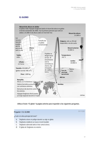 PISA 2009. Informe español
1. El estudio PISA 2009
37
EL GLOBO
Utiliza el texto “El globo” la página anterior para responder a las siguientes preguntas.
Pregunta 1: EL GLOBO
¿Cuál es la idea principal del texto?
R417Q08
a. Singhania estuvo en peligro durante su viaje en globo.
b. Singhania estableció un nuevo récord mundial.
c. Singhania sobrevoló tanto el mar como la tierra.
d. El globo de Singhania era enorme.
Récord de altura en globo
El piloto indio Vijaypat Singhania batió el récord de altura en globo
el 26 de noviembre de 2005. Fue la primera persona que voló en
globo a 21.000 m de altura sobre el nivel del mar.
Tejido:
nilón
Las
ranuras
laterales
pueden
abrirse
para dejar
salir el aire
Inflado:
2,5 horas
Tamaño: 453.000 m3
(globo normal: 481 m3)
Peso: 1.800 kg
Altura:
49 m
Tamaño de
un globo
convencional.
El globo se
dirigió hacia
el mar. Al
encontrarse
con la
corriente en
chorro, fue
empujado
de vuelta a
tierra.
Récord de altura:
21.000 m
Oxígeno: sólo un 4% del
disponible a ras de suelo.
Temperatura:
–95 °C
Récord anterior:
19.800 m
Jumbo:
10.000 m
Zona de
aterrizaje
aproximada
Nueva
Delhi
483 km
Bombay
Barquilla:
Altura: 2,7 m Anchura: 1,3 m
Cabina hermética presurizada
con ventanas aislantes.
Vijaypat Singhania llevó puesto
un traje espacial durante el viaje.
Estructura de aluminio como la de
los aviones.
 