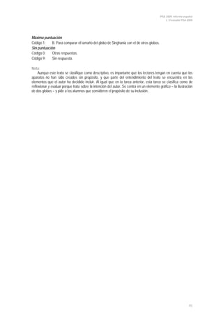 PISA 2009. Informe español
1. El estudio PISA 2009
41
Máxima puntuación
Código 1: B. Para comparar el tamaño del globo de Singhania con el de otros globos.
Sin puntuación
Código 0: Otras respuestas.
Código 9: Sin respuesta.
Nota:
Aunque este texto se clasifique como descriptivo, es importante que los lectores tengan en cuenta que los
aparatos no han sido creados sin propósito, y que parte del entendimiento del texto se encuentra en los
elementos que el autor ha decidido incluir. Al igual que en la tarea anterior, esta tarea se clasifica como de
reflexionar y evaluar porque trata sobre la intención del autor. Se centra en un elemento gráfico – la ilustración
de dos globos – y pide a los alumnos que consideren el propósito de su inclusión.
 