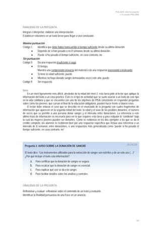 PISA 2009. Informe español
1. El estudio PISA 2009
43
Pregunta 2: AVISO SOBRE LA DONACIÓN DE SANGRE R429Q09
El texto dice: “Los instrumentos utilizados para la extracción de sangre son estériles y de un solo uso (…)”
¿Por qué incluye el texto esta información?
a. Para certificar que la donación de sangre es segura.
b. Para recalcar que la donación de sangre es esencial.
c. Para explicar qué uso se da a la sangre.
d. Para facilitar detalles sobre los análisis y controles.
FINALIDAD DE LA PREGUNTA:
Integrar e interpretar: elaborar una interpretación.
Establecer relaciones en un texto breve para llegar a una conclusión.
Máxima puntuación
Código 1: Identifica que debe haber transcurrido el tiempo suficiente
• Depende de si han pasado o no 8 semanas desde su última donación.
desde su última donación.
• Puede si ha pasado el tiempo suficiente, en caso contrario, no.
Sin puntuación
Código 0: Da una respuesta insuficiente o vaga
• El tiempo.
.
Muestra una comprensión inexacta del material o da una respuesta inverosímil o irrelevante
• Si tiene la edad suficiente, puede.
.
• Mientras no haya donado sangre demasiadas veces este año, puede.
Código 9: Sin respuesta.
Nota
En un nivel ligeramente más difícil, alrededor de la mitad del nivel 2, esta tarea pide al lector que aplique la
información del texto a un caso práctico. Éste es el tipo de actividad que se suele asociar a un texto de este tipo
en la vida cotidiana y que se encuentra con uno de los objetivos de PISA consistente en responder preguntas
sobre cómo los jóvenes, que cursan el final de la educación obligatoria, pueden hacer frente a futuros retos.
El lector debe enlazar el caso que se describe en el enunciado de la pregunta con cuatro fragmentos de
información que aparecen en la segunda mitad del texto: la edad y el sexo de los posibles donantes, el número
de veces que se permite a una persona donar sangre y el intervalo entre donaciones. La referencia a este
último trozo de información es necesaria para ver lo que requiere esta tarea y para estipular la “condición” bajo
la cual las mujeres jóvenes pueden ser donantes. Como se evidencia en los dos ejemplos a los que se da el
crédito completo, los alumnos lo recibieron bien por una respuesta específica que incluía una referencia a un
intervalo de 8 semanas entre donaciones, o una respuestas más generalizada como “puede si ha pasado el
tiempo suficiente, en caso contrario, no”.
FINALIDAD DE LA PREGUNTA:
Reflexionar y evaluar: reflexionar sobre el contenido de un texto y evaluarlo.
Identificar la finalidad persuasiva de una frase en un anuncio.
 