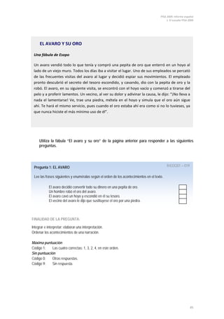 PISA 2009. Informe español
1. El estudio PISA 2009
45
Pregunta 1: EL AVARO R433Q01 – 019
Lee las frases siguientes y enuméralas según el orden de los acontecimientos en el texto.
El avaro decidió convertir todo su dinero en una pepita de oro.
Un hombre robó el oro del avaro.
El avaro cavó un hoyo y escondió en él su tesoro.
El vecino del avaro le dijo que sustituyese el oro por una piedra.
EL AVARO Y SU ORO
Una fábula de Esopo
Un avaro vendió todo lo que tenía y compró una pepita de oro que enterró en un hoyo al
lado de un viejo muro. Todos los días iba a visitar el lugar. Uno de sus empleados se percató
de las frecuentes visitas del avaro al lugar y decidió espiar sus movimientos. El empleado
pronto descubrió el secreto del tesoro escondido, y cavando, dio con la pepita de oro y la
robó. El avaro, en su siguiente visita, se encontró con el hoyo vacío y comenzó a tirarse del
pelo y a proferir lamentos. Un vecino, al ver su dolor y adivinar la causa, le dijo: “¡No lleva a
nada el lamentarse! Ve, trae una piedra, métela en el hoyo y simula que el oro aún sigue
ahí. Te hará el mismo servicio, pues cuando el oro estaba ahí era como si no lo tuvieses, ya
que nunca hiciste el más mínimo uso de él”.
Utiliza la fábula “El avaro y su oro” de la página anterior para responder a las siguientes
preguntas.
FINALIDAD DE LA PREGUNTA:
Integrar e interpretar: elaborar una interpretación.
Ordenar los acontecimientos de una narración.
Máxima puntuación
Código 1: Las cuatro correctas: 1, 3, 2, 4, en este orden.
Sin puntuación
Código 0: Otras respuestas.
Código 9: Sin respuesta.
 