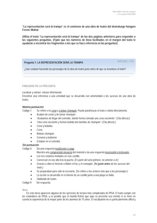 PISA 2009. Informe español
1. El estudio PISA 2009
51
Pregunta 1: LA REPRESENTACIÓN SERÁ LA TRAMPA R452Q03 – 019
¿Qué estaban haciendo los personajes de la obra de teatro justo antes de que se levantase el telón?
………………………………………………………………………………………………………………………………
………………………………………………………………………………………………………………………..…
“La representación será la trampa” es el comienzo de una obra de teatro del dramaturgo húngaro
Ferenc Molnár.
Utiliza el texto “La representación será la trampa” de las dos páginas anteriores para responder a
las siguientes preguntas. (Fíjate que los números de línea facilitados en el margen del texto te
ayudarán a encontrar los fragmentos a los que se hace referencia en las preguntas).
FINALIDAD DE LA PREGUNTA:
Localizar y extraer: extraer información.
Encontrar una referencia a una actividad que se desarrolla con anterioridad a los sucesos de una obra de
teatro.
Máxima puntuación
Código 1: Se refiere a la cena o a beber champán
• Acaban de cenar y de tomar champán.
. Puede parafrasear el texto o citarlo directamente.
• “Acabamos de llegar del comedor, donde hemos tomado una cena excelente”. [Cita directa.]
• “Una cena excelente y hemos bebido dos botellas de champán”. [Cita directa.]
• Cena y bebidas.
• Cena.
• Bebían champán.
• Cenaron y bebieron.
• Estaban en el comedor.
Sin puntuación
Código 0: Da una respuesta insuficiente o vaga
Muestra una
.
comprensión inexacta del material o da una respuesta inverosímil o irrelevante
• Los tres estamos invitados en este castillo.
.
• Conversan en voz alta tras la puerta. [Es parte del acto primero, no anterior a él.]
• Gracias a ellos le hicieron a Ádám el frac y el esmoquin. [No justo antes de los sucesos del
texto.]
• Se preparaban para salir al escenario. [Se refiere a los actores más que a los personajes.]
• La acción se desarrolla en el interior de un castillo junto a una playa en Italia.
• Hablando de teatro.
Código 9: Sin respuesta.
Nota:
En esta tarea aparecen algunos de los ejercicios de lectura más complicados de PISA. El texto cumple con
los estándares de PISA, y es posible que el mundo ficticio que aquí se presenta sea remoto si se tiene en
cuenta la experiencia de la mayor parte de los alumnos de 15 años. El vocabulario no es particularmente difícil y
 