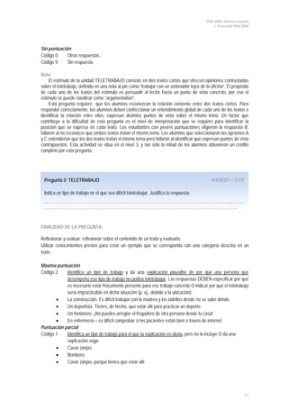 PISA 2009. Informe español
1. El estudio PISA 2009
55
Pregunta 2: TELETRABAJO R458Q07 – 0129
Indica un tipo de trabajo en el que sea difícil teletrabajar. Justifica tu respuesta.
…………………………………………………………………………………………………………………….,,………
………………………………………………………………………………………………………………………….
Sin puntuación
Código 0: Otras respuestas.
Código 9: Sin respuesta.
Nota:
El estímulo de la unidad TELETRABAJO consiste en dos textos cortos que ofrecen opiniones contrastadas
sobre el teletrabajo, definido en una nota al pie como “trabajar con un ordenador lejos de la oficina”. El propósito
de cada uno de los textos del estímulo es persuadir al lector hacia un punto de vista concreto, por eso el
estímulo se puede clasificar como “argumentativo”.
Esta pregunta requiere que los alumnos reconozcan la relación existente entre dos textos cortos. Para
responder correctamente, los alumnos deben confeccionar un entendimiento global de cada uno de los textos e
identificar la relación entre ellos: expresan distintos puntos de vista sobre el mismo tema. Un factor que
contribuye a la dificultad de esta pregunta es el nivel de interpretación que se requiere para identificar la
posición que se expresa en cada texto. Los estudiantes con peores puntuaciones eligieron la respuesta B;
fallaron al no reconocer que ambos textos tratan el mismo tema. Los alumnos que seleccionaron las opciones A
y C entendieron que los dos textos tratan el mismo tema pero fallaron al identificar que expresan puntos de vista
contrapuestos. Esta actividad se sitúa en el nivel 3, y tan sólo la mitad de los alumnos obtuvieron un crédito
completo por esta pregunta.
FINALIDAD DE LA PREGUNTA:
Reflexionar y evaluar: reflexionar sobre el contenido de un texto y evaluarlo.
Utilizar conocimientos previos para crear un ejemplo que se corresponda con una categoría descrita en un
texto.
Máxima puntuación
Código 2: Identifica un tipo de trabajo y da una explicación plausible de por qué una persona que
desempeña ese tipo de trabajo no podría teletrabajar
• La construcción. Es difícil trabajar con la madera y los ladrillos desde no se sabe dónde.
. Las respuestas DEBEN especificar por qué
es necesario estar físicamente presente para ese trabajo concreto O indicar por qué el teletrabajo
sería impracticable en dicha situación (p. ej., debido a la ubicación).
• Un deportista. Tienes, de hecho, que estar allí para practicar un deporte.
• Un fontanero. ¡No puedes arreglar el fregadero de otra persona desde tu casa!
• En enfermería – es difícil comprobar si los pacientes están bien a través de internet.
Puntuación parcial
Código 1: Identifica un tipo de trabajo para el que la explicación es obvia
• Cavar zanjas.
, pero no la incluye O da una
explicación vaga.
• Bombero.
• Cavar zanjas, porque tienes que estar allí.
 