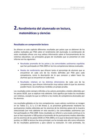 PISA 2009. Informe español
2. Rendimiento del alumnado en lectura, matemáticas y ciencias
57
2.Rendimiento del alumnado en lectura,
matemáticas y ciencias
Resultados en comprensión lectora
Se ofrecen en este capítulo diferentes resultados por países que se obtienen de los
análisis realizados por PISA sobre el rendimiento del alumnado; la combinación de
estos resultados ofrece una muy valiosa información sobre el funcionamiento de los
sistemas educativos. Los principales grupos de resultados que se presentan en este
informe son los siguientes:
• Resultados promedio de los países y las comunidades autónomas españolas
que han participado en PISA 2009 en las tres competencias básicas evaluadas.
• Niveles de rendimiento que ofrecen tanto el porcentaje de alumnos que se
encuentran en cada uno de los niveles definidos por PISA para cada
competencia, como la descripción de lo que conocen y saben hacer los
alumnos que se encuentran en cada nivel.
• Resultados relativos en las distintas dimensiones de cada una de las
competencias, que ofrecen información muy valiosa sobre lo que los alumnos
pueden hacer, las enseñanzas recibidas y la propia prueba.
Los resultados están siempre referidos a los valores promedios y totales obtenidos por
los países OCDE, que se explican más adelante. Esto significa que todos los resultados
son relativos, excepto los que se refieren a los niveles de competencia alcanzados por
los alumnos.
Los resultados globales en las tres competencias, cuyos valores numéricos se recogen
en las Tablas 2.1, 2.2 y 2.3 del Anexo 2, se presentan gráficamente mediante las
puntuaciones medias obtenidas por los alumnos de los distintos países de la muestra
seleccionada (ver más adelante en esta sección) y las comunidades autónomas que
han participado en PISA 2009. Estos resultados se refieren a una escala continua en la
que se hace equivaler a 500 puntos el promedio de las puntuaciones medias obtenidas
por los alumnos de los países OCDE en PISA 2000 y en la que la desviación típica es 100
puntos; en 2000 la lectura fue área principal y se ha tomado este año como referencia
de los resultados posteriores y para valorar su evolución. En este promedio, los
 