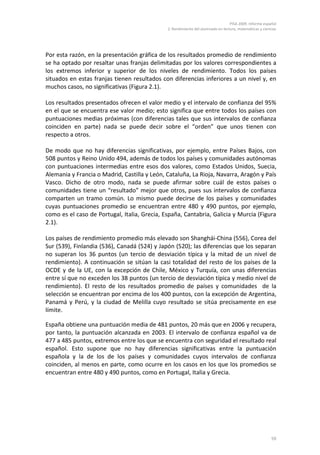 PISA 2009. Informe español
2. Rendimiento del alumnado en lectura, matemáticas y ciencias
59
Por esta razón, en la presentación gráfica de los resultados promedio de rendimiento
se ha optado por resaltar unas franjas delimitadas por los valores correspondientes a
los extremos inferior y superior de los niveles de rendimiento. Todos los países
situados en estas franjas tienen resultados con diferencias inferiores a un nivel y, en
muchos casos, no significativas (Figura 2.1).
Los resultados presentados ofrecen el valor medio y el intervalo de confianza del 95%
en el que se encuentra ese valor medio; esto significa que entre todos los países con
puntuaciones medias próximas (con diferencias tales que sus intervalos de confianza
coinciden en parte) nada se puede decir sobre el “orden” que unos tienen con
respecto a otros.
De modo que no hay diferencias significativas, por ejemplo, entre Países Bajos, con
508 puntos y Reino Unido 494, además de todos los países y comunidades autónomas
con puntuaciones intermedias entre esos dos valores, como Estados Unidos, Suecia,
Alemania y Francia o Madrid, Castilla y León, Cataluña, La Rioja, Navarra, Aragón y País
Vasco. Dicho de otro modo, nada se puede afirmar sobre cuál de estos países o
comunidades tiene un “resultado” mejor que otros, pues sus intervalos de confianza
comparten un tramo común. Lo mismo puede decirse de los países y comunidades
cuyas puntuaciones promedio se encuentran entre 480 y 490 puntos, por ejemplo,
como es el caso de Portugal, Italia, Grecia, España, Cantabria, Galicia y Murcia (Figura
2.1).
Los países de rendimiento promedio más elevado son Shanghái-China (556), Corea del
Sur (539), Finlandia (536), Canadá (524) y Japón (520); las diferencias que los separan
no superan los 36 puntos (un tercio de desviación típica y la mitad de un nivel de
rendimiento). A continuación se sitúan la casi totalidad del resto de los países de la
OCDE y de la UE, con la excepción de Chile, México y Turquía, con unas diferencias
entre sí que no exceden los 38 puntos (un tercio de desviación típica y medio nivel de
rendimiento). El resto de los resultados promedio de países y comunidades de la
selección se encuentran por encima de los 400 puntos, con la excepción de Argentina,
Panamá y Perú, y la ciudad de Melilla cuyo resultado se sitúa precisamente en ese
límite.
España obtiene una puntuación media de 481 puntos, 20 más que en 2006 y recupera,
por tanto, la puntuación alcanzada en 2003. El intervalo de confianza español va de
477 a 485 puntos, extremos entre los que se encuentra con seguridad el resultado real
español. Esto supone que no hay diferencias significativas entre la puntuación
española y la de los de los países y comunidades cuyos intervalos de confianza
coinciden, al menos en parte, como ocurre en los casos en los que los promedios se
encuentran entre 480 y 490 puntos, como en Portugal, Italia y Grecia.
 