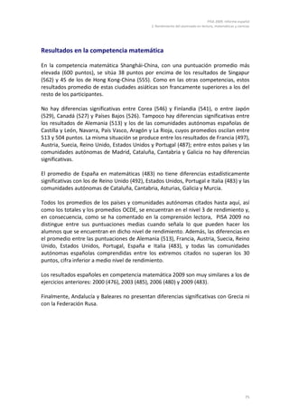 PISA 2009. Informe español
2. Rendimiento del alumnado en lectura, matemáticas y ciencias
75
Resultados en la competencia matemática
En la competencia matemática Shanghái-China, con una puntuación promedio más
elevada (600 puntos), se sitúa 38 puntos por encima de los resultados de Singapur
(562) y 45 de los de Hong Kong-China (555). Como en las otras competencias, estos
resultados promedio de estas ciudades asiáticas son francamente superiores a los del
resto de los participantes.
No hay diferencias significativas entre Corea (546) y Finlandia (541), o entre Japón
(529), Canadá (527) y Países Bajos (526). Tampoco hay diferencias significativas entre
los resultados de Alemania (513) y los de las comunidades autónomas españolas de
Castilla y León, Navarra, País Vasco, Aragón y La Rioja, cuyos promedios oscilan entre
513 y 504 puntos. La misma situación se produce entre los resultados de Francia (497),
Austria, Suecia, Reino Unido, Estados Unidos y Portugal (487); entre estos países y las
comunidades autónomas de Madrid, Cataluña, Cantabria y Galicia no hay diferencias
significativas.
El promedio de España en matemáticas (483) no tiene diferencias estadísticamente
significativas con los de Reino Unido (492), Estados Unidos, Portugal e Italia (483) y las
comunidades autónomas de Cataluña, Cantabria, Asturias, Galicia y Murcia.
Todos los promedios de los países y comunidades autónomas citados hasta aquí, así
como los totales y los promedios OCDE, se encuentran en el nivel 3 de rendimiento y,
en consecuencia, como se ha comentado en la comprensión lectora, PISA 2009 no
distingue entre sus puntuaciones medias cuando señala lo que pueden hacer los
alumnos que se encuentran en dicho nivel de rendimiento. Además, las diferencias en
el promedio entre las puntuaciones de Alemania (513), Francia, Austria, Suecia, Reino
Unido, Estados Unidos, Portugal, España e Italia (483), y todas las comunidades
autónomas españolas comprendidas entre los extremos citados no superan los 30
puntos, cifra inferior a medio nivel de rendimiento.
Los resultados españoles en competencia matemática 2009 son muy similares a los de
ejercicios anteriores: 2000 (476), 2003 (485), 2006 (480) y 2009 (483).
Finalmente, Andalucía y Baleares no presentan diferencias significativas con Grecia ni
con la Federación Rusa.
 