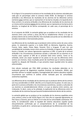 PISA 2009. Informe español
3. Equidad en los aprendizajes y en los resultados. Factores asociados al rendimiento
87
En la Figura 3.3 se presenta la varianza en los resultados de los alumnos calculada para
cada país en porcentajes sobre la varianza media OCDE. Se distingue la varianza
atribuible a las diferencias de resultados de los alumnos de los diferentes centros
(varianza entre centros), que se representan en las barras situadas a la izquierda de la
línea central, y la varianza atribuible a las diferencias de resultados de los alumnos de
un mismo centro (varianza dentro de los centros), que se representa en las barras de la
derecha. La longitud de las barras corresponde, en cada caso, al porcentaje de la
varianza.
En el conjunto de OCDE, la variación global que se produce en los resultados de los
alumnos entre unos centros y otros (41,7%) es notablemente inferior a la que se
produce dentro de los centros (64,5%). Este resultado concuerda con los obtenidos en
estudios nacionales e internacionales previos.
Las diferencias de los resultados que se producen entre centros varían de unos a otros
países. Es netamente superior a la media OCDE en Alemania, Argentina, Austria,
Francia, Italia, Japón, Países Bajos, Panamá, Perú y Uruguay. El país con una
variabilidad de resultados menor entre centros es Finlandia; le siguen de cerca España,
Suecia y Canadá, con valores ligeramente superiores al 20%. La parte de la varianza
atribuible a las circunstancias económicas sociales y culturales de sus alumnos es en
muchos casos superior al 50% de la variación total entre centros. Como se ha
señalado, existe una mayor equidad en los países en los que las diferencias entre
centros son menores. Estos resultados ponen de manifiesto que el sistema educativo
español es, después del finlandés, el que presenta mayor equidad entre los países
seleccionados.
Este cálculo realizado por PISA 2009 corrobora los resultados obtenidos en la
evaluación general de diagnóstico española (Instituto de Evaluación, 2010c), que
permiten afirmar la notable equidad y homogeneidad del sistema educativo español,
circunstancia que confirma el análisis similar realizado para las comunidades
autónomas españolas.
Las diferencias de los resultados de los alumnos que se producen dentro de los centros
son muy considerables en OCDE (64,5%) y en la mayoría de los países. En este caso, la
parte de la varianza atribuible a las circunstancias económicas, sociales y culturales de
sus alumnos es considerablemente inferior a la que se observa entre centros, casi
irrelevante. Es decir, como se ha señalado, la explicación de las diferencias entre los
resultados de los alumnos hay que buscarla fundamentalmente dentro de los centros.
La variación global que se produce en los resultados de los alumnos españoles entre
unos centros y otros es del 19,5% (Figura 3.4). Esta cifra es superada ligeramente en
País Vasco y Canarias, pero es inferior en el resto de las comunidades autónomas. Por
tanto, la consideración sobre la equidad del sistema educativos español queda
elocuentemente confirmada por el comportamiento de la variabilidad de los
resultados y la parte de la varianza que es explicada por las diferencias entre centros
educativos.
 