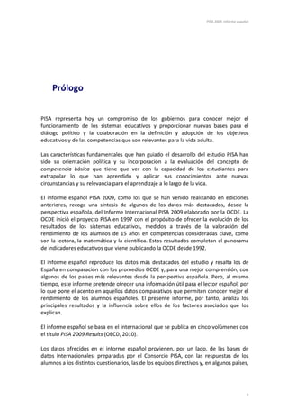 PISA 2009. Informe español
7
Prólogo
PISA representa hoy un compromiso de los gobiernos para conocer mejor el
funcionamiento de los sistemas educativos y proporcionar nuevas bases para el
diálogo político y la colaboración en la definición y adopción de los objetivos
educativos y de las competencias que son relevantes para la vida adulta.
Las características fundamentales que han guiado el desarrollo del estudio PISA han
sido su orientación política y su incorporación a la evaluación del concepto de
competencia básica que tiene que ver con la capacidad de los estudiantes para
extrapolar lo que han aprendido y aplicar sus conocimientos ante nuevas
circunstancias y su relevancia para el aprendizaje a lo largo de la vida.
El informe español PISA 2009, como los que se han venido realizando en ediciones
anteriores, recoge una síntesis de algunos de los datos más destacados, desde la
perspectiva española, del Informe Internacional PISA 2009 elaborado por la OCDE. La
OCDE inició el proyecto PISA en 1997 con el propósito de ofrecer la evolución de los
resultados de los sistemas educativos, medidos a través de la valoración del
rendimiento de los alumnos de 15 años en competencias consideradas clave, como
son la lectora, la matemática y la científica. Estos resultados completan el panorama
de indicadores educativos que viene publicando la OCDE desde 1992.
El informe español reproduce los datos más destacados del estudio y resalta los de
España en comparación con los promedios OCDE y, para una mejor comprensión, con
algunos de los países más relevantes desde la perspectiva española. Pero, al mismo
tiempo, este informe pretende ofrecer una información útil para el lector español, por
lo que pone el acento en aquellos datos comparativos que permiten conocer mejor el
rendimiento de los alumnos españoles. El presente informe, por tanto, analiza los
principales resultados y la influencia sobre ellos de los factores asociados que los
explican.
El informe español se basa en el internacional que se publica en cinco volúmenes con
el título PISA 2009 Results (OECD, 2010).
Los datos ofrecidos en el informe español provienen, por un lado, de las bases de
datos internacionales, preparadas por el Consorcio PISA, con las respuestas de los
alumnos a los distintos cuestionarios, las de los equipos directivos y, en algunos países,
 