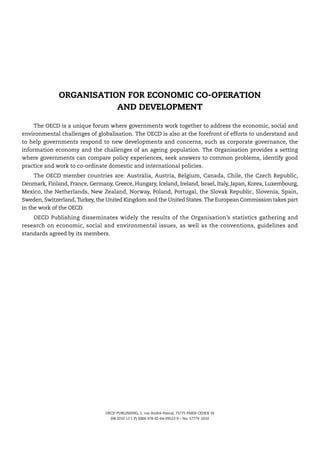 ORGANISATION FOR ECONOMIC CO-OPERATION
                         AND DEVELOPMENT

     The OECD is a unique forum where governments work together to address the economic, social and
environmental challenges of globalisation. The OECD is also at the forefront of efforts to understand and
to help governments respond to new developments and concerns, such as corporate governance, the
information economy and the challenges of an ageing population. The Organisation provides a setting
where governments can compare policy experiences, seek answers to common problems, identify good
practice and work to co-ordinate domestic and international policies.
     The OECD member countries are: Australia, Austria, Belgium, Canada, Chile, the Czech Republic,
Denmark, Finland, France, Germany, Greece, Hungary, Iceland, Ireland, Israel, Italy, Japan, Korea, Luxembourg,
Mexico, the Netherlands, New Zealand, Norway, Poland, Portugal, the Slovak Republic, Slovenia, Spain,
Sweden, Switzerland, Turkey, the United Kingdom and the United States. The European Commission takes part
in the work of the OECD.
    OECD Publishing disseminates widely the results of the Organisation’s statistics gathering and
research on economic, social and environmental issues, as well as the conventions, guidelines and
standards agreed by its members.




                                 OECD PUBLISHING, 2, rue André-Pascal, 75775 PARIS CEDEX 16
                                   (98 2010 13 1 P) ISBN 978-92-64-09522-9 – No. 57779 2010
 