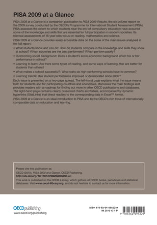 PISA 2009 at a Glance
PISA 2009 at a Glance is a companion publication to PISA 2009 Results, the six-volume report on
the 2009 survey conducted by the OECD’s Programme for International Student Assessment (PISA).
PISA assesses the extent to which students near the end of compulsory education have acquired
some of the knowledge and skills that are essential for full participation in modern societies. Its
triennial assessments of 15-year-olds focus on reading, mathematics and science.
PISA 2009 at a Glance provides easily accessible data on the some of the main issues analysed in
the full report:
• What students know and can do: How do students compare in the knowledge and skills they show
   at school? Which countries are the best performers? Which perform poorly?
• Overcoming social background: Does a student’s socio-economic background affect his or her
   performance in school?
• Learning to learn: Are there some types of reading, and some ways of learning, that are better for
   students than others?
• What makes a school successful?: What traits do high-performing schools have in common?
• Learning trends: Has student performance improved or deteriorated since 2000?
Each issue is presented on a two-page spread. The left-hand page explains what the issue means
both for students and for participating countries and economies, discusses the main ﬁndings and
provides readers with a roadmap for ﬁnding out more in other OECD publications and databases.
The right-hand page contains clearly presented charts and tables, accompanied by dynamic
hyperlinks (StatLinks) that direct readers to the corresponding data in Excel™ format.
PISA 2009 at a Glance is an ideal introduction to PISA and to the OECD’s rich trove of internationally
comparable data on education and learning.




  Please cite this publication as:
  OECD (2010), PISA 2009 at a Glance, OECD Publishing.
  http://dx.doi.org/10.1787/9789264095298-en
  This work is published on the OECD iLibrary, which gathers all OECD books, periodicals and statistical
  databases. Visit www.oecd-ilibrary.org, and do not hesitate to contact us for more information.




                                                               ISBN 978-92-64-09522-9

www.oecd.org/publishing
                                                                        98 2010 13 1 P   -:HSTCQE=U^ZWW^:
 