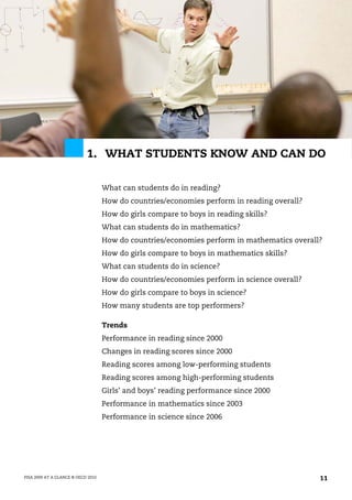 1. WHAT STUDENTS KNOW AND CAN DO

                                    What can students do in reading?
                                    How do countries/economies perform in reading overall?
                                    How do girls compare to boys in reading skills?
                                    What can students do in mathematics?
                                    How do countries/economies perform in mathematics overall?
                                    How do girls compare to boys in mathematics skills?
                                    What can students do in science?
                                    How do countries/economies perform in science overall?
                                    How do girls compare to boys in science?
                                    How many students are top performers?

                                    Trends
                                    Performance in reading since 2000
                                    Changes in reading scores since 2000
                                    Reading scores among low-performing students
                                    Reading scores among high-performing students
                                    Girls’ and boys’ reading performance since 2000
                                    Performance in mathematics since 2003
                                    Performance in science since 2006




PISA 2009 AT A GLANCE © OECD 2010                                                            11
 