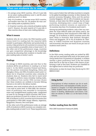 1. WHAT STUDENTS KNOW AND CAN DO
What can students do in reading?
– On average across OECD countries, 19% of 15-year-olds          form a pool of talent that will help countries to compete
  do not attain reading proficiency Level 2, and 8% attain       in the global knowledge economy. In New Zealand, the
  proficiency Level 5 or above.                                  partner economy Shanghai, China and the partner
– Only 1% of students, on average across OECD countries,         country Singapore, 16% to 19% of students are top per-
  and nowhere more than 3%, can perform the most com-            formers, at least twice the OECD average. But for some
  plex reading tasks at proficiency Level 6.                     countries, developing even a small corps of high-
                                                                 performing students remains an aspiration: in
– In 10 partner countries, only a minority of students reaches
                                                                 16 countries, less than 1% of students reach Level 5.
  Level 2. However, the great majority of 15-year-olds in
  these countries shows at least some reading proficiency.       Among top performing students, only a few can com-
                                                                 plete the most difficult tasks and attain Level 6, the
                                                                 new top proficiency level introduced in PISA 2009. On
What it means                                                    average, 1% of students in OECD countries reach this
                                                                 level; while in Australia; New Zealand; Shanghai,
Students who do not attain the PISA baseline profi-              China and Singapore, 2% to 3% of students do. How-
ciency Level 2 in reading lack the essential skills              ever, in 3 OECD countries and 18 partner countries
needed to participate effectively and productively in            and economies, less than one-tenth of one per cent of
society. A key priority for all countries is to ensure that      students reach Level 6.
as many students as possible attain at least Level 2. At
the other end of the performance range, countries
can gain competitive advantage in the knowledge                  Definitions
economy by educating their students to handle com-
plex reading tasks at Levels 5 and 6.                            In the PISA survey, reading tasks are ranked by diffi-
                                                                 culty and are associated with each of the seven profi-
                                                                 ciency levels from 1b (easiest) to 6 (hardest). A student
Findings                                                         reaches a given proficiency level if the test results
                                                                 show that he or she has at least a 50% chance of per-
On average in OECD countries, just over four in five             forming a task at that level. Students are classified at
students (81%) are proficient in reading to at least             the highest level at which they are proficient.
Level 2. In the OECD countries Finland and Korea,
                                                                 Information on data for Israel: http://dx.doi.org/10.1787/
and the partner economies Hong Kong, China and
                                                                 888932315602
Shanghai, China, over 90% of students reach Level 2 or
above, but in 10 partner countries only a minority of
students does so. Students who fail to reach Level
2 struggle to perform many everyday reading tasks,
and evidence from earlier PISA surveys shows                       Going further
that these students are unlikely to become lifelong
learners or do well in the labour market.                          Descriptions of what students can do at each
                                                                   proficiency level, and examples of tasks, are pre-
However, even most students who do not attain Level
                                                                   sented in Chapter 2 of PISA 2009 ResultsVolume
2 can read at some level. In PISA 2009, the measure-
                                                                   I,What Students Know and Can Do: Student Perfor-
ment of proficiency was extended to incorporate
                                                                   mance in Reading, Mathematics and Science. Full
some very straightforward reading tasks, categorised
                                                                   data are shown in Table I.2.1 at the back of that
as Level 1b. On average in OECD countries, 99% of stu-
                                                                   volume.
dents are proficient at Level 1b or above, as are at least
90% of students in all 65 countries and economies that
participated in PISA 2009, except Albania, Argentina,
Kyrgyzstan, Panama, Peru and Qatar.
At the other end of the performance scale, an average            Further reading from the OECD
of 8% of students in OECD countries can complete com-
plex reading tasks at Level 5 or 6. These top performers         PISA 2009 Assessment Framework (2009).




12                                                                                            PISA 2009 AT A GLANCE © OECD 2010
 