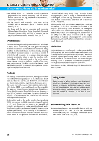 1. WHAT STUDENTS KNOW AND CAN DO
What can students do in mathematics?
– On average across OECD countries, 22% of 15-year-olds         Chinese Taipei (29%), Hong Kong, China (31%) and
  perform below the baseline proficiency Level 2 in mathe-      Singapore (36%), and as many as half of the students
  matics while 13% are top performers in mathematics,           in Shanghai, China are top performers in mathema-
  attaining Level 5 or 6.                                       tics. But in 12 countries, less than 1% of students
– In six countries and economies, more than 90% of              reach Level 5 or 6.
  students reach at least Level 2, but in 17 countries only a   Among these high performers, fewer than a quarter,
  minority do so.                                               on average (3% in OECD countries), attain Level 6, the
– In Korea and the partner countries and economies              highest proficiency level. However, in Shanghai,
  Chinese Taipei; Hong Kong, China; Shanghai, China and         China, more than one-quarter of students (27%) do so
  Singapore, between 25% and 51% of students are top            and in the partner country Singapore, one student in
  performers in mathematics, attaining Level 5 or 6.            six (16%) does. The OECD countries with the largest
                                                                percentage of students attaining Level 6 are Korea and
                                                                Switzerland, where 8% of students in these countries
What it means                                                   reach this level.

Students whose proficiency in mathematics is limited
to Level 1a or below can, at best, perform simple               Definitions
mathematical tasks in very familiar contexts. They
will find it difficult to think mathematically, limiting        In the PISA survey, mathematics tasks are ranked by
their ability to make sense of a complex world. A               difficulty and are associated with each of the six pro-
priority for all countries is to ensure that as many            ficiency levels from 1 (easiest) to 6 (hardest). A student
students as possible attain at least the baseline profi-        reaches a given proficiency level if the test results
ciency Level 2. At the other end of the performance             show that he or she has at least a 50% chance of per-
range, having a corps of students capable of the com-           forming a task at that level. Students are classified at
plex mathematical thinking required at Levels 5 and             the highest level at which they are proficient.
6 will help countries to establish a competitive advan-         Information on data for Israel: http://dx.doi.org/10.1787/
tage in the global marketplace.                                 888932315602


Findings

On average across OECD countries, nearly four in five
                                                                  Going further
students (78%) are proficient in mathematics to at
least the baseline Level 2. At that level, students can           Descriptions of what students can do at each
use basic mathematical algorithms, formulae, proce-               proficiency level and examples of tasks are pre-
dures, or conventions, and can reason mathemati-                  sented in Chapter 3 of PISA 2009 Results Volume
cally. In the OECD countries Finland and Korea, and in            I,What Students Know and Can Do: Student Perfor-
the partner countries and economies Hong Kong,                    mance in Reading, Mathematics and Science. Full
China; Liechtenstein; Shanghai, China and Singapore,              data are shown in Table I.3.1 at the back of that
over 90% of students reach Level 2 or above. But only a           volume.
minority of students reaches Level 2 in Chile, Mexico
and 15 partner countries.
At the other end of the scale, one in eight students
(13%), on average in OECD countries, is proficient at
Level 5 or6. These top performers are capable of                Further reading from the OECD
complex mathematical tasks requiring broad, well-
developed thinking and reasoning skills. In Korea, the          Mathematics performance was assessed in depth in 2003, and
highest-performing OECD country in mathematics,                   will be again in 2012. See: The PISA 2003 Assessment
one in four students (26%) reaches this level. More stu-          Framework (2003) and Learning for Tomorrow’s World,
dents do so in the partner country and economies,                 First Results From PISA 2003 (2004).




18                                                                                           PISA 2009 AT A GLANCE © OECD 2010
 
