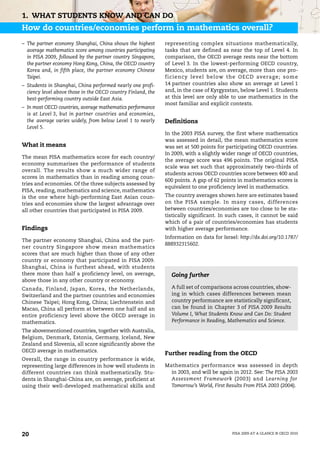 1. WHAT STUDENTS KNOW AND CAN DO
How do countries/economies perform in mathematics overall?
– The partner economy Shanghai, China shows the highest       representing complex situations mathematically,
  average mathematics score among countries participating     tasks that are defined as near the top of Level 4. In
  in PISA 2009, followed by the partner country Singapore,    comparison, the OECD average rests near the bottom
  the partner economy Hong Kong, China, the OECD country      of Level 3. In the lowest-performing OECD country,
  Korea and, in fifth place, the partner economy Chinese      Mexico, students are, on average, more than one pro-
  Taipei.                                                     ficiency level below the OEC D averag e; som e
– Students in Shanghai, China performed nearly one profi-     14 partner countries also show an average at Level 1
  ciency level above those in the OECD country Finland, the   and, in the case of Kyrgyzstan, below Level 1. Students
  best-performing country outside East Asia.                  at this level are only able to use mathematics in the
                                                              most familiar and explicit contexts.
– In most OECD countries, average mathematics performance
  is at Level 3, but in partner countries and economies,
  the average varies widely, from below Level 1 to nearly     Definitions
  Level 5.
                                                              In the 2003 PISA survey, the first where mathematics
                                                              was assessed in detail, the mean mathematics score
What it means                                                 was set at 500 points for participating OECD countries.
                                                              In 2009, with a slightly wider range of OECD countries,
The mean PISA mathematics score for each country/
                                                              the average score was 496 points. The original PISA
economy summarises the performance of students
                                                              scale was set such that approximately two-thirds of
overall. The results show a much wider range of
                                                              students across OECD countries score between 400 and
scores in mathematics than in reading among coun-
                                                              600 points. A gap of 62 points in mathematics scores is
tries and economies. Of the three subjects assessed by
                                                              equivalent to one proficiency level in mathematics.
PISA, reading, mathematics and science, mathematics
is the one where high-performing East Asian coun-             The country averages shown here are estimates based
tries and economies show the largest advantage over           on the PISA sample. In many cases, differences
all other countries that participated in PISA 2009.           between countries/economies are too close to be sta-
                                                              tistically significant. In such cases, it cannot be said
                                                              which of a pair of countries/economies has students
Findings                                                      with higher average performance.
                                                              Information on data for Israel: http://dx.doi.org/10.1787/
The partner economy Shanghai, China and the part-
                                                              888932315602.
ner country Singapore show mean mathematics
scores that are much higher than those of any other
country or economy that participated in PISA 2009.
Shanghai, China is furthest ahead, with students
there more than half a proficiency level, on average,           Going further
above those in any other country or economy.
Canada, Finland, Japan, Korea, the Netherlands,                 A full set of comparisons across countries, show-
Switzerland and the partner countries and economies             ing in which cases differences between mean
Chinese Taipei; Hong Kong, China; Liechtenstein and             country performance are statistically significant,
Macao, China all perform at between one half and an             can be found in Chapter 3 of PISA 2009 Results
entire proficiency level above the OECD average in              Volume I, What Students Know and Can Do: Student
mathematics.                                                    Performance in Reading, Mathematics and Science.

The abovementioned countries, together with Australia,
Belgium, Denmark, Estonia, Germany, Iceland, New
Zealand and Slovenia, all score significantly above the
OECD average in mathematics.
                                                              Further reading from the OECD
Overall, the range in country performance is wide,
representing large differences in how well students in        Mathematics performance was assessed in depth
different countries can think mathematically. Stu-              in 2003, and will be again in 2012. See: The PISA 2003
dents in Shanghai-China are, on average, proficient at          Assessment Framework (2003) and Learning for
using their well-developed mathematical skills and              Tomorrow’s World, First Results From PISA 2003 (2004).




20                                                                                         PISA 2009 AT A GLANCE © OECD 2010
 