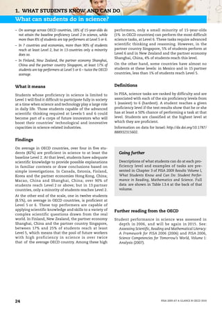 1. WHAT STUDENTS KNOW AND CAN DO
What can students do in science?
– On average across OECD countries, 18% of 15-year-olds do        performers, only a small minority of 15-year-olds
  not attain the baseline proficiency Level 2 in science, while   (1% in OECD countries) can perform the most difficult
  more than 8% of students are top performers at Level 5 or 6.    science tasks, at Level 6. These tasks require advanced
– In 7 countries and economies, more than 90% of students         scientific thinking and reasoning. However, in the
  reach at least Level 2, but in 13 countries only a minority     partner country Singapore, 5% of students perform at
  does so.                                                        Level 6 and in New Zealand and the partner economy
                                                                  Shanghai, China, 4% of students reach this level.
– In Finland, New Zealand, the partner economy Shanghai,
  China and the partner country Singapore, at least 17% of        On the other hand, some countries have almost no
  students are top performers at Level 5 or 6 – twice the OECD    students at these levels: in Mexico and in 15 partner
  average.                                                        countries, less than 1% of students reach Level 5.


What it means                                                     Definitions

Students whose proficiency in science is limited to               In PISA, science tasks are ranked by difficulty and are
Level 1 will find it difficult to participate fully in society    associated with each of the six proficiency levels from
at a time when science and technology play a large role           1 (easiest) to 6 (hardest). A student reaches a given
in daily life. Those students capable of the advanced             proficiency level if the test results show that he or she
scientific thinking required at Levels 5 and 6 could              has at least a 50% chance of performing a task at that
become part of a corps of future innovators who will              level. Students are classified at the highest level at
boost their countries’ technological and innovative               which they are proficient.
capacities in science-related industries.                         Information on data for Israel: http://dx.doi.org/10.1787/
                                                                  888932315602.

Findings

On average in OECD countries, over four in five stu-
dents (82%) are proficient in science to at least the               Going further
baseline Level 2. At that level, students have adequate
scientific knowledge to provide possible explanations               Descriptions of what students can do at each pro-
in familiar contexts or draw conclusions based on                   ficiency level and examples of tasks are pre-
simple investigations. In Canada, Estonia, Finland,                 sented in Chapter 3 of PISA 2009 Results Volume I,
Korea and the partner economies Hong Kong, China;                   What Students Know and Can Do: Student Perfor-
Macao, China and Shanghai, China; over 90% of                       mance in Reading, Mathematics and Science. Full
students reach Level 2 or above; but in 13 partner                  data are shown in Table I.3.4 at the back of that
countries, only a minority of students reaches Level 2.             volume.
At the other end of the scale, one in twelve students
(8.5%), on average in OECD countries, is proficient at
Level 5 or 6. These top performers are capable of
applying scientific knowledge and skills to a variety of          Further reading from the OECD
complex scientific questions drawn from the real
world. In Finland, New Zealand, the partner economy               Student performance in science was assessed in
Shanghai, China and the partner country Singapore,                  depth in 2006, and will be again in 2015. See:
between 17% and 25% of students reach at least                      Assessing Scientific, Reading and Mathematical Literacy:
Level 5, which means that the pool of future workers                A Framework for PISA 2006 (2006) and PISA 2006,
with high proficiency in science is over twice                      Science Competencies for Tomorrow’s World, Volume 1:
that of the average OECD country. Among these high                  Analysis (2007).




24                                                                                             PISA 2009 AT A GLANCE © OECD 2010
 