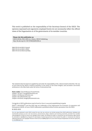 This work is published on the responsibility of the Secretary-General of the OECD. The
opinions expressed and arguments employed herein do not necessarily reflect the official
views of the Organisation or of the governments of its member countries.


  Please cite this publication as:
  OECD (2010), PISA 2009 at a Glance, OECD Publishing.
  http://dx.doi.org/10.1787/9789264095298-en



ISBN 978-92-64-09522-9 (print)
ISBN 978-92-64-09525-0 (PDF)
ISBN 978-92-64-09529-8 (HTML)




The statistical data for Israel are supplied by and under the responsibility of the relevant Israeli authorities. The use
of such data by the OECD is without prejudice to the status of the Golan Heights, East Jerusalem and Israeli
settlements in the West Bank under the terms of international law.


Photo credits: Cover © Monique Pouzet/Fotolia
Chapter 1 © Lisa F. Young/Shutterstock.com.
Chapter 2 © Eléonore H/Fotolia.com.
Chapter 3 © Colibri/Fotolia.com.
Chapter 4 © Kinetic Imagery/Shutterstock.com.



Corrigenda to OECD publications may be found on line at: www.oecd.org/publishing/corrigenda.
PISATM , OECD/PISATM and the PISA logo are trademaks of the Organisation for Economic Co-operation and
Development (OECD). All use of OECD trademarks is prohibited without written permission from the OECD.
© OECD 2010

You can copy, download or print OECD content for your own use, and you can include excerpts from OECD publications, databases and
multimedia products in your own documents, presentations, blogs, websites and teaching materials, provided that suitable
acknowledgment of OECD as source and copyright owner is given. All requests for public or commercial use and translation rights should
be submitted to rights@oecd.org. Requests for permission to photocopy portions of this material for public or commercial use shall be
addressed directly to the Copyright Clearance Center (CCC) at info@copyright.com or the Centre français d’exploitation du droit de copie (CFC)
at contact@cfcopies.com.
 