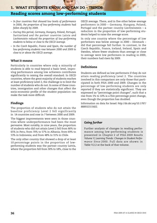 1. WHAT STUDENTS KNOW AND CAN DO – TRENDS
Reading scores among low-performing students
– In four countries that showed low levels of performance     OECD average. There, and in five other below-average
  in 2000, the proportion of low-performing students had      performers in 2000 – Germany, Hungary, Poland,
  fallen sharply by 2009.                                     Portugal and the partner country Liechtenstein – a
– During this period, Germany, Hungary, Poland, Portugal,     reduction in the proportion of low-performing stu-
  Switzerland and the partner countries Latvia and            dents helped to raise the average score.
  Liechtenstein reduced the proportion of low-performing      In only one country where the percentage of low
  students to below or close to the OECD average.             performers was below average in 2000 – Denmark –
– In the Czech Republic, France and Spain, the number of      did that percentage fall further. In contrast, in the
  low-performing students rose between 2000 and 2009 to       Czech Republic, France, Iceland, Ireland, Spain and
  close to or above the OECD average.                         Sweden, where fewer students than average or close
                                                              to average were low performers in reading in 2000,
                                                              their numbers had risen by 2009.
What it means
Particularly in countries where only a minority of
                                                              Definitions
students is able to read beyond a basic level, impro-
ving performance among low achievers contributes              Students are defined as low performers if they do not
significantly to raising the overall standard. In OECD        attain reading proficiency Level 2. The countries
countries, where the great majority of students reaches       involved in this comparison are only those that parti-
at least proficiency Level 2, the challenge is to limit the   cipated in both PISA 2000 and 2009. Changes in the
number of students who do not. In some of these coun-         percentage of low-performing students are only
tries, immigration and other changes that affect the          reported if they are statistically significant. They are
socio-economic profile of the student population can          expressed as “percentage point changes”, such that a
make the task more difficult.                                 rise from 5% to 10% is a five percentage point change,
                                                              even though the proportion has doubled.
Findings                                                      Information on data for Israel: http://dx.doi.org/10.1787/
                                                              888932315602.
The proportion of students who do not attain the
baseline proficiency Level 2 fell significantly
in 14 countries and rose in 7 between 2000 and 2009.
The biggest improvements were seen in those coun-
tries where underperformance had been the most                  Going further
pervasive. Most notably, in nine years, the proportion
of students who did not attain Level 2 fell from 80% to         Further analysis of changes in reading perfor-
65% in Peru; from 70% to 57% in Albania; from 69% to            mance among low-performing students is
53% in Indonesia; and from 48% to 31% in Chile.                 presented in Chapter 2 of PISA 2009 Results
The only other country that showed a drop of at least           Volume V, Learning Trends: Changes in Student Perfor-
10 percentage points in the proportion of low-                  mance Since 2000. Full data are shown in
performing students was the partner country Latvia,             Table V.2.2 at the back of that volume.
where the proportion fell from 30% to 18%, close to the




36                                                                                         PISA 2009 AT A GLANCE © OECD 2010
 