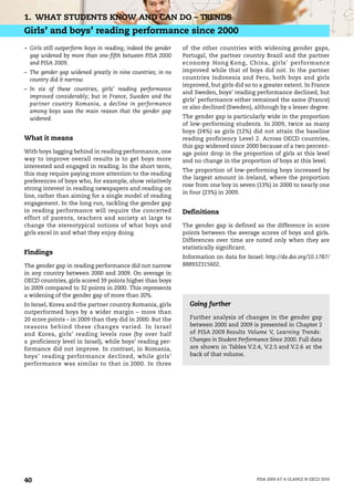 1. WHAT STUDENTS KNOW AND CAN DO – TRENDS
Girls’ and boys’ reading performance since 2000
– Girls still outperform boys in reading; indeed the gender   of the other countries with widening gender gaps,
  gap widened by more than one-fifth between PISA 2000        Portugal, the partner country Brazil and the partner
  and PISA 2009.                                              economy Hong Kong, China, girls’ performance
– The gender gap widened greatly in nine countries; in no     improved while that of boys did not. In the partner
  country did it narrow.                                      countries Indonesia and Peru, both boys and girls
                                                              improved, but girls did so to a greater extent. In France
– In six of these countries, girls’ reading performance
                                                              and Sweden, boys’ reading performance declined, but
  improved considerably; but in France, Sweden and the
                                                              girls’ performance either remained the same (France)
  partner country Romania, a decline in performance
                                                              or also declined (Sweden), although by a lesser degree.
  among boys was the main reason that the gender gap
  widened.                                                    The gender gap is particularly wide in the proportion
                                                              of low-performing students. In 2009, twice as many
                                                              boys (24%) as girls (12%) did not attain the baseline
What it means                                                 reading proficiency Level 2. Across OECD countries,
                                                              this gap widened since 2000 because of a two percent-
With boys lagging behind in reading performance, one          age point drop in the proportion of girls at this level
way to improve overall results is to get boys more            and no change in the proportion of boys at this level.
interested and engaged in reading. In the short term,
                                                              The proportion of low-performing boys increased by
this may require paying more attention to the reading
                                                              the largest amount in Ireland, where the proportion
preferences of boys who, for example, show relatively
                                                              rose from one boy in seven (13%) in 2000 to nearly one
strong interest in reading newspapers and reading on
                                                              in four (23%) in 2009.
line, rather than aiming for a single model of reading
engagement. In the long run, tackling the gender gap
in reading performance will require the concerted             Definitions
effort of parents, teachers and society at large to
change the stereotypical notions of what boys and             The gender gap is defined as the difference in score
girls excel in and what they enjoy doing.                     points between the average scores of boys and girls.
                                                              Differences over time are noted only when they are
                                                              statistically significant.
Findings
                                                              Information on data for Israel: http://dx.doi.org/10.1787/
The gender gap in reading performance did not narrow          888932315602.
in any country between 2000 and 2009. On average in
OECD countries, girls scored 39 points higher than boys
in 2009 compared to 32 points in 2000. This represents
a widening of the gender gap of more than 20%.
In Israel, Korea and the partner country Romania, girls         Going further
outperformed boys by a wider margin – more than
20 score points – in 2009 than they did in 2000. But the        Further analysis of changes in the gender gap
reasons behind these changes varied. In Israel                  between 2000 and 2009 is presented in Chapter 2
and Korea, girls’ reading levels rose (by over half             of PISA 2009 Results Volume V, Learning Trends:
a proficiency level in Israel), while boys’ reading per-        Changes in Student Performance Since 2000. Full data
formance did not improve. In contrast, in Romania,              are shown in Tables V.2.4, V.2.5 and V.2.6 at the
boys’ reading performance declined, while girls’                back of that volume.
performance was similar to that in 2000. In three




40                                                                                         PISA 2009 AT A GLANCE © OECD 2010
 