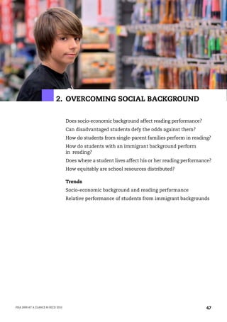 2. OVERCOMING SOCIAL BACKGROUND

                                    Does socio-economic background affect reading performance?
                                    Can disadvantaged students defy the odds against them?
                                    How do students from single-parent families perform in reading?
                                    How do students with an immigrant background perform
                                    in reading?
                                    Does where a student lives affect his or her reading performance?
                                    How equitably are school resources distributed?

                                    Trends
                                    Socio-economic background and reading performance
                                    Relative performance of students from immigrant backgrounds




PISA 2009 AT A GLANCE © OECD 2010                                                                 47
 