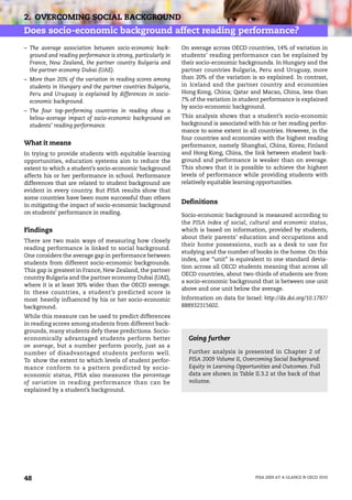 2. OVERCOMING SOCIAL BACKGROUND
Does socio-economic background affect reading performance?
– The average association between socio-economic back-        On average across OECD countries, 14% of variation in
  ground and reading performance is strong, particularly in   students’ reading performance can be explained by
  France, New Zealand, the partner country Bulgaria and       their socio-economic backgrounds. In Hungary and the
  the partner economy Dubai (UAE).                            partner countries Bulgaria, Peru and Uruguay, more
– More than 20% of the variation in reading scores among      than 20% of the variation is so explained. In contrast,
  students in Hungary and the partner countries Bulgaria,     in Iceland and the partner country and economies
  Peru and Uruguay is explained by differences in socio-      Hong Kong, China; Qatar and Macao, China, less than
  economic background.                                        7% of the variation in student performance is explained
                                                              by socio-economic background.
– The four top-performing countries in reading show a
  below-average impact of socio-economic background on        This analysis shows that a student’s socio-economic
  students’ reading performance.                              background is associated with his or her reading perfor-
                                                              mance to some extent in all countries. However, in the
                                                              four countries and economies with the highest reading
What it means                                                 performance, namely Shanghai, China; Korea; Finland
In trying to provide students with equitable learning         and Hong Kong, China, the link between student back-
opportunities, education systems aim to reduce the            ground and performance is weaker than on average.
extent to which a student’s socio-economic background         This shows that it is possible to achieve the highest
affects his or her performance in school. Performance         levels of performance while providing students with
differences that are related to student background are        relatively equitable learning opportunities.
evident in every country. But PISA results show that
some countries have been more successful than others
in mitigating the impact of socio-economic background
                                                              Definitions
on students’ performance in reading.                          Socio-economic background is measured according to
                                                              the PISA index of social, cultural and economic status,
Findings                                                      which is based on information, provided by students,
                                                              about their parents’ education and occupations and
There are two main ways of measuring how closely
                                                              their home possessions, such as a desk to use for
reading performance is linked to social background.
                                                              studying and the number of books in the home. On this
One considers the average gap in performance between
                                                              index, one “unit” is equivalent to one standard devia-
students from different socio-economic backgrounds.
                                                              tion across all OECD students meaning that across all
This gap is greatest in France, New Zealand, the partner
                                                              OECD countries, about two-thirds of students are from
country Bulgaria and the partner economy Dubai (UAE),
                                                              a socio-economic background that is between one unit
where it is at least 30% wider than the OECD average.
                                                              above and one unit below the average.
In these countries, a student’s predicted score is
most heavily influenced by his or her socio-economic          Information on data for Israel: http://dx.doi.org/10.1787/
background.                                                   888932315602.
While this measure can be used to predict differences
in reading scores among students from different back-
grounds, many students defy these predictions. Socio-
economically advantaged students perform better                 Going further
on average, but a number perform poorly, just as a
number of disadvantaged students perform well.                  Further analysis is presented in Chapter 2 of
To show the extent to which levels of student perfor-           PISA 2009 Volume II, Overcoming Social Background:
mance conform to a pattern predicted by socio-                  Equity in Learning Opportunities and Outcomes. Full
economic status, PISA also measures the percentage              data are shown in Table II.3.2 at the back of that
of variation in reading performance than can be                 volume.
explained by a student’s background.




48                                                                                         PISA 2009 AT A GLANCE © OECD 2010
 