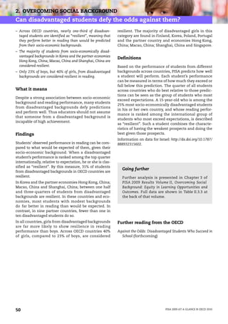 2. OVERCOMING SOCIAL BACKGROUND
Can disadvantaged students defy the odds against them?
– Across OECD countries, nearly one-third of disadvan-         resilient. The majority of disadvantaged girls in this
  taged students are identified as “resilient”, meaning that   category are found in Finland, Korea, Poland, Portugal
  they perform better in reading than would be predicted       and the partner country and economies Hong Kong,
  from their socio-economic backgrounds.                       China; Macao, China; Shanghai, China and Singapore.
– The majority of students from socio-economically disad-
  vantaged backgrounds in Korea and the partner economies
                                                               Definitions
  Hong Kong, China; Macao, China and Shanghai, China are
  considered resilient.                                        Based on the performance of students from different
– Only 23% of boys, but 40% of girls, from disadvantaged       backgrounds across countries, PISA predicts how well
  backgrounds are considered resilient in reading.             a student will perform. Each student’s performance
                                                               can be measured in terms of how much they exceed or
                                                               fall below this prediction. The quarter of all students
What it means                                                  across countries who do best relative to those predic-
                                                               tions can be seen as the group of students who most
Despite a strong association between socio-economic
                                                               exceed expectations. A 15-year-old who is among the
background and reading performance, many students
                                                               25% most socio-economically disadvantaged students
from disadvantaged backgrounds defy predictions
                                                               in his or her own country, and whose reading perfor-
and perform well. Thus educators should not assume
                                                               mance is ranked among the international group of
that someone from a disadvantaged background is
                                                               students who most exceed expectations, is described
incapable of high achievement.
                                                               as “resilient”. Such a student combines the characte-
                                                               ristics of having the weakest prospects and doing the
Findings                                                       best given those prospects.
                                                               Information on data for Israel: http://dx.doi.org/10.1787/
Students’ observed performance in reading can be com-          888932315602.
pared to what would be expected of them, given their
socio-economic background. When a disadvantaged
student’s performance is ranked among the top quarter
internationally, relative to expectation, he or she is clas-
sified as “resilient”. By this measure, 31% of students
                                                                 Going further
from disadvantaged backgrounds in OECD countries are
resilient.                                                       Further analysis is presented in Chapter 3 of
In Korea and the partner economies Hong Kong, China;             PISA 2009 Results Volume II, Overcoming Social
Macao, China and Shanghai, China; between one half               Background: Equity in Learning Opportunities and
and three-quarters of students from disadvantaged                Outcomes. Full data are shown in Table II.3.3 at
backgrounds are resilient. In these countries and eco-           the back of that volume.
nomies, most students with modest backgrounds
do far better in reading than would be expected. In
contrast, in nine partner countries, fewer than one in
ten disadvantaged students do so.
In all countries, girls from disadvantaged backgrounds         Further reading from the OECD
are far more likely to show resilience in reading
performance than boys. Across OECD countries 40%               Against the Odds: Disadvantaged Students Who Succeed in
of girls, compared to 23% of boys, are considered                School (forthcoming)




50                                                                                          PISA 2009 AT A GLANCE © OECD 2010
 