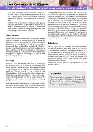 2. OVERCOMING SOCIAL BACKGROUND
How do students with an immigrant background perform in reading?
– Even after accounting for socio-economic background,      immigrant background constitute 9%, 15% and 12%
  students with an immigrant background score, on aver-     of the student population, respectively, the differences
  age, 27 points below students without an immigrant        between students with and without an immigrant
  background. However, this varies greatly across coun-     background are all above 40 score points; in Italy, where
  tries.                                                    5% of students have an immigrant background, the
– Students with an immigrant background who speak a         difference is as high as 53 score points, even after
  language at home that is different from the one used in   accounting for socio-economic background. The diverse
  the PISA assessment scored, on average, 35 points lower   linguistic, cultural, economic and social backgrounds of
  than students without an immigrant background, after      immigrant students in different countries help explain
  accounting for socio-economic background.                 why their performance varies considerably. However,
                                                            given the PISA results, such variation in performance
                                                            cannot simply be attributed to the students’ individual
What it means                                               characteristics or the fact that they are more socio-
Students with an immigrant background who speak a           economically disadvantaged.
different language at home than the one in which the
PISA assessment was conducted face considerable
                                                            Definitions
challenges in reading and other aspects of education.
In general, they tend to show lower levels of perfor-       This analysis defines students with an immigrant
mance even after their socio-economic background is         background as those who were born in the country
taken into account. However, the gaps in performance        of assessment but whose parents are foreign-born
vary greatly and, in some countries, students from an       (second-generation) and those who are foreign-born
immigrant background perform just as well as their          whose parents are also foreign-born (first-generation).
non-immigrant peers.                                        Students were asked if they speak the language of
                                                            assessment at home to determine whether they are at
Findings                                                    a linguistic disadvantage.
                                                            Information on data for Israel: http://dx.doi.org/10.1787/
In most countries, students without an immigrant
                                                            888932315602.
background outperform immigrant students whose
home language is different from the one in which they
were assessed. On average across OECD countries,
students from an immigrant background scored
57 points below their non-immigrant peers in reading.         Going further
While this gap shrunk to 35 score points after socio-
economic background was taken into account, the               Further analysis is presented in Chapter 4 of
difference still amounts to nearly half a proficiency         PISA 2009 Results Volume II, Overcoming Social
level in reading.                                             Background: Equity in Learning Opportunities and
In some countries, large gaps in performance remain,          Outcomes. Full data are shown in Tables II.4.1
even after accounting for socio-economic background.          and II.4.4 at the back of that volume.
In Spain, Belgium and Sweden, where students with an




54                                                                                       PISA 2009 AT A GLANCE © OECD 2010
 