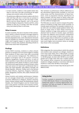 2. OVERCOMING SOCIAL BACKGROUND
Does where a student lives affect his or her reading performance?
– In most countries, students in cities perform better than    The variation in performance reflects differences in
  those in rural areas, even after accounting for the higher   the educational opportunities available in rural and
  average socio-economic status of city-dwellers.              urban areas, and the characteristics of these loca-
– The performance differences between students who live in     tions, such as population density, distribution of
  cities and those who live in rural areas are greatest in     labour markets, and the extent to which urban and
  Hungary and Turkey. They are also very large in Chile,       suburban areas are sought and populated by individu-
  Mexico and the Slovak Republic, and in the partner           als from different backgrounds.
  countries Bulgaria, Kyrgyzstan, Panama and Peru, where       The PISA data can also be used to compare the perfor-
  students in cities are, on average, more than one profi-     mance of students in large cities across countries. In
  ciency level ahead of those in rural areas.                  Canada, Japan and Korea, for example, students in cit-
                                                               ies with over one million people perform better than
                                                               those in large cities in other OECD countries. In
What it means
                                                               Poland, students in large cities perform at a similar
In some countries, the size or location of the commu-          absolute level to those in Canada, Japan and Korea;
nity in which a school is located is strongly related to       but when the different socio-economic composition
student performance. In large communities or                   of urban and rural areas is taken into account, stu-
densely populated areas, more educational resources            dents in large cities in Poland do not perform as well.
may be available for students. Isolated communities            This reflects the fact that students in Polish cities
might need targeted support or specific educational            have much higher socio-economic status on average
policies to ensure that students attending schools in          than those in the countryside.
these areas reach their full potential.

                                                               Definitions
Findings
                                                               PISA categorises the communities in which the schools
Across OECD countries, students in urban schools
                                                               and students were assessed as i) villages, hamlets or
perform an average of 23 score points higher in reading
                                                               rural areas with fewer than 3 000 people, ii) small
than students in other areas, even after accounting
                                                               towns with 3 000 to 15 000 people, iii) towns with 15 000
for socio-economic background. The difference is
                                                               to 100 000 people, iv) cities with 100 000 to one million
largest in Hungary and in the partner countries
                                                               people and v) large cities with over a million people.
Bulgaria, Kyrgyzstan, Panama and Peru. In each of
                                                               The analysis above compares the performance of
these countries, 15-year-olds in city schools are at least
                                                               students in villages, hamlets or rural areas with that of
one proficiency level ahead of those in rural schools.
                                                               students in cities with 100 000 or more people.
The performance gap between students living in urban
and rural areas is at least half a proficiency level in        Information on data for Israel: http://dx.doi.org/10.1787/
Chile, the Czech Republic, Italy, Mexico, Portugal, the        888932315602.
Slovak Republic, Slovenia, Turkey and in the partner
countries Albania, Argentina, Bulgaria, Indonesia,
Jordan, Kyrgyzstan, Panama, Peru, Qatar, Romania and
Tunisia.
School location and student performance, however,                Going further
are not strongly related after accounting for socio-
economic differences in Belgium, Finland, Germany,               Further analysis is presented in Chapter 2
Greece, Iceland, Ireland, Israel, the Netherlands, Poland,       of PISA 2009 Results Volume II, Overcoming Social
Sweden, the United Kingdom and the United States                 Background: Equity in Learning Opportunities and
and in the partner countries and economy Croatia,                Outcomes. Full data are shown in Table II.2.6 at
Dubai (UAE), Montenegro, the Russian Federation and              the back of that volume.
Serbia.




56                                                                                          PISA 2009 AT A GLANCE © OECD 2010
 