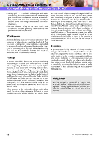 2. OVERCOMING SOCIAL BACKGROUND
How equitably are school resources distributed?
– In half of all OECD countries, students from more socio-     socio-economically advantaged backgrounds have
  economically disadvantaged backgrounds tend to benefit       more full-time teachers with university degrees.
  from lower student-teacher ratios. However, in most coun-    This advantage is highest in Austria, Belgium, the
  tries, schools with more socio-economically advantaged       Netherlands, Slovenia and the partner countries
  students tend to have more full-time teachers with univer-   Azerbaijan, Liechtenstein, Peru and Trinidad and
  sity degrees.                                                Tobago. Only in the Slovak Republic, the partner econo-
– In Israel, Slovenia, Turkey and the United States, more      mies Dubai (UAE) and Macao, China and the partner
  advantaged students generally attend schools with            country Qatar do schools with a large population of
  favourable student-teacher ratios.                           less-advantaged students tend to have more highly
                                                               qualified teachers. These results suggest that while
                                                               socio-economically disadvantaged schools are often
What it means                                                  relatively well provided for in terms of the quantity of
                                                               teaching resources, this is not true for the quality of
A major challenge in many countries is to ensure that          these resources.
resources for education are equitably distributed. This
can mean devoting more resources to schools attended
by students from less advantaged backgrounds. How-             Definitions
ever, in some cases, it is the more advantaged schools
that end up with superior human and material                   A positive relationship between the socio-economic
resources, both in quality and quantity.                       background of students and schools and resources for
                                                               education implies that more advantaged schools also
                                                               enjoy more or better resources. A negative relation-
Findings                                                       ship implies that more or better resources are devoted
                                                               to disadvantaged schools. No relationship implies
In around half of OECD countries, socio-economically           that resources are distributed similarly among socio-
disadvantaged schools have lower student-teacher               economically advantaged and disadvantaged schools.
ratios, suggesting that these countries try to help the
                                                               Information on data for Israel: http://dx.doi.org/10.1787/
students in such schools by providing more teachers.
                                                               888932315602.
This relationship is particularly pronounced in Belgium,
Denmark, Estonia, Germany, Iceland, Ireland, Italy,
Japan, Korea, Luxembourg, the Netherlands, Portugal
and Spain. However, in Israel, Slovenia, Turkey and the
United States, and in the partner countries and econo-           Going further
mies Dubai (UAE); Brazil; Indonesia; Singapore and
Shanghai, China the reverse is true: more socio-                 Further analysis is presented in Chapter 2 of
economically advantaged schools enjoy better student-            PISA 2009 Volume II, Overcoming Social Background:
teacher ratios.                                                  Equity in Learning Opportunities and Outcomes. Full
When it comes to the quality of teachers, on the other           data are shown in Table II.2.2 at the back of that
hand, the picture is considerably different. In most             volume.
countries, schools whose students are mostly from




58                                                                                          PISA 2009 AT A GLANCE © OECD 2010
 