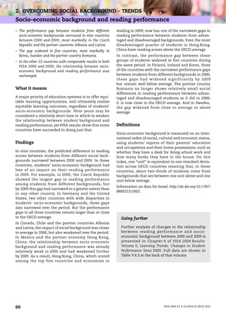 2. OVERCOMING SOCIAL BACKGROUND – TRENDS
Socio-economic background and reading performance
– The performance gap between students from different         reading in 2009, now has one of the narrowest gaps in
  socio-economic backgrounds narrowed in nine countries       reading performance between students from advan-
  between 2000 and 2009, most markedly in the Czech           taged and disadvantaged backgrounds. Even the most
  Republic and the partner countries Albania and Latvia.      disadvantaged quarter of students in Hong Kong,
– The gap widened in five countries, most markedly in         China have reading scores above the OECD average.
  Korea, Sweden and the partner country Romania.              In contrast, the performance gap between these
– In the other 22 countries with comparable results in both   groups of students widened in five countries during
  PISA 2000 and 2009, the relationship between socio-         the same period. In Finland, Iceland and Korea, three
  economic background and reading performance was             of the countries with the narrowest performance gaps
  unchanged.                                                  between students from different backgrounds in 2000,
                                                              these gaps had widened significantly by 2009
                                                              but remain well below average. The partner country
What it means                                                 Romania no longer shows relatively small social
                                                              differences in reading performance between advan-
A major priority of education systems is to offer equi-       taged and disadvantaged students as it did in 2000;
table learning opportunities, and ultimately realise          it is now close to the OECD average. And in Sweden,
equitable learning outcomes, regardless of students’          the gap widened from close to average to above
socio-economic backgrounds. Nine years may be                 average.
considered a relatively short time in which to weaken
the relationship between student background and
reading performance, yet PISA results show that some          Definitions
countries have succeeded in doing just that.
                                                              Socio-economic background is measured on an inter-
                                                              national index of social, cultural and economic status,
Findings                                                      using students’ reports of their parents’ education
                                                              and occupations and their home possessions, such as
In nine countries, the predicted difference in reading        whether they have a desk for doing school work and
scores between students from different social back-           how many books they have in the house. On this
grounds narrowed between 2000 and 2009. In these              index, one “unit” is equivalent to one standard devia-
countries, students’ socio-economic background had            tion across OECD countries meaning that, in these
less of an impact on their reading performance                countries, about two-thirds of students come from
in 2009. For example, in 2000, the Czech Republic             backgrounds that are between one unit above and one
showed the largest gap in reading performance                 unit below average.
among students from different backgrounds, but
                                                              Information on data for Israel: http://dx.doi.org/10.1787/
by 2009 this gap had narrowed to a greater extent than
                                                              888932315602.
in any other country. In Germany and the United
States, two other countries with wide disparities in
students’ socio-economic backgrounds, these gaps
also narrowed over the period. But the performance
gaps in all three countries remain larger than or close
to the OECD average.                                            Going further
In Canada, Chile and the partner countries Albania
and Latvia, the impact of social background was closer          Further analysis of changes in the relationship
to average in 2000, but also weakened over the period.          between reading performance and socio-
In Mexico and the partner economy Hong Kong,                    economic background between 2000 and 2009 is
China; the relationship between socio-economic                  presented in Chapter 4 of PISA 2009 Results
background and reading performance was already                  Volume V, Learning Trends: Changes in Student
relatively weak in 2000 and had weakened further                Performance Since 2000. Full data are shown in
by 2009. As a result, Hong Kong, China, which scored            Table V.4.3 at the back of that volume.
among the top five countries and economies in




60                                                                                         PISA 2009 AT A GLANCE © OECD 2010
 