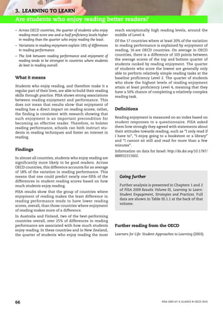 3. LEARNING TO LEARN
Are students who enjoy reading better readers?
– Across OECD countries, the quarter of students who enjoy      reach exceptionally high reading levels, around the
  reading most score one-and-a-half proficiency levels higher   middle of Level 4.
  in reading than the quarter who enjoy reading the least.      Of the 17 countries where at least 20% of the variation
– Variations in reading enjoyment explain 18% of differences    in reading performance is explained by enjoyment of
  in reading performance.                                       reading, 16 are OECD countries. On average in OECD
– The link between reading performance and enjoyment of         countries, there is a difference of 103 points between
  reading tends to be strongest in countries where students     the average scores of the top and bottom quarter of
  do best in reading overall.                                   students ranked by reading enjoyment. The quarter
                                                                of students who score the lowest are generally only
                                                                able to perform relatively simple reading tasks at the
What it means                                                   baseline proficiency Level 2. The quarter of students
                                                                who show the highest levels of reading enjoyment
Students who enjoy reading, and therefore make it a             attain at least proficiency Level 4, meaning that they
regular part of their lives, are able to build their reading    have a 50% chance of completing a relatively complex
skills through practice. PISA shows strong associations         reading task.
between reading enjoyment and performance. This
does not mean that results show that enjoyment of
reading has a direct impact on reading scores; rather,          Definitions
the finding is consistent with research showing that
such enjoyment is an important precondition for                 Reading enjoyment is measured on an index based on
becoming an effective reader. Therefore, to bolster             student responses to a questionnaire. PISA asked
reading performance, schools can both instruct stu-             them how strongly they agreed with statements about
dents in reading techniques and foster an interest in           their attitudes towards reading, such as “I only read if
reading.                                                        I have to”, “I enjoy going to a bookstore or a library”
                                                                and “I cannot sit still and read for more than a few
                                                                minutes”.
Findings                                                        Information on data for Israel: http://dx.doi.org/10.1787/
                                                                888932315602.
In almost all countries, students who enjoy reading are
significantly more likely to be good readers. Across
OECD countries, this difference accounts for an average
of 18% of the variation in reading performance. This
means that one could predict nearly one-fifth of the              Going further
differences in student reading scores based on how
much students enjoy reading.                                      Further analysis is presented in Chapters 1 and 2
                                                                  of PISA 2009 Results Volume III, Learning to Learn:
PISA results show that the group of countries where
                                                                  Student Engagement, Strategies and Practices. Full
enjoyment of reading makes the least difference in
                                                                  data are shown in Table III.1.1 at the back of that
reading performance tends to have lower reading
                                                                  volume.
scores, overall, than those countries where enjoyment
of reading makes more of a difference.
In Australia and Finland, two of the best-performing
countries overall, over 25% of differences in reading
performance are associated with how much students               Further reading from the OECD
enjoy reading. In these countries and in New Zealand,
the quarter of students who enjoy reading the most              Learners for Life: Student Approaches to Learning (2003).




66                                                                                           PISA 2009 AT A GLANCE © OECD 2010
 