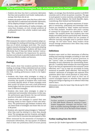 3. LEARNING TO LEARN
What learning strategies help students perform better?
– Students who know how best to summarise information         higher, on average, than the bottom quarter in all OECD
  that they read can perform much harder reading tasks, on    countries and in all but six partner countries. The gap
  average, than those who do not.                             is much greater in some countries, exceeding 120 score
– Students also perform better when they know which strat-    points in Austria, Belgium, the Czech Republic, Japan,
  egies help them to understand and remember information,     Luxembourg, New Zealand and Switzerland.
  and by adopting strategies to guide their own learning.     Students who show the greatest awareness of strate-
– Having a deep understanding of reading strategies, and      gies to summarise, understand and remember infor-
  using those strategies, are even stronger predictors of     mation are classified as “deep” readers and learners
  reading performance than whether students read widely       in the PISA analysis. Students who read a variety
  for pleasure.                                               of material for enjoyment are classified as “wide”
                                                              readers. The analysis shows that students who read
                                                              deeply and widely perform particularly well. However,
What it means                                                 students who are wide readers but are unaware of
                                                              effective learning strategies tend to perform below
PISA measures the extent to which students adopt cer-         average. On the other hand, deep readers show
tain strategies for reading and learning, and how aware       around average performance even when they rarely
they are of which strategies work best. The results           read for enjoyment.
support research showing that by consciously adopting
effective learning strategies, students will learn more
effectively than if they just follow teachers’ instruc-       Definitions
tions. This underlines the importance for parents,
teachers and schools to provide students with the tools       Students were rated on their awareness of effective
to become effective readers and learners.                     reading and learning strategies according to how well
                                                              they could rank the value of various practices in
                                                              the “correct” order, as assessed by reading experts.
Findings                                                      Examples of such statements for summarising strate-
                                                              gies are: “I carefully check whether the most important
PISA results show that students perform better in             facts in the text are represented in the summary” (most
reading, on average, if they understand and use certain       effective); and “I try to copy out accurately as many
strategies for learning. In the order of the strength of      sentences as possible” (least effective). This testing of
this link, reading performance tends to be higher             students’ awareness of strategies was separate from
among:                                                        questions about their actual practices in using them.
• Students who know what strategies to adopt to               For example, students were rated on their use of
  summarise what they read. On average across OECD            control strategies based on whether they reported
  countries, the quarter of students who could most           doing such things as figuring out in advance what they
  accurately identify which of these strategies work          need to learn.
  best scored 107 points (one-and-a-half proficiency          Information on data for Israel: http://dx.doi.org/10.1787/
  levels) higher than the quarter with the least aware-       888932315602.
  ness of effective strategies.
• Students who know what strategies to adopt to
  understand and remember information. In this case,
  the performance gap between the top and bottom
  quarters of students is 90 score points.                      Going further
• Students who use strategies to control their own
                                                                Further analysis is presented in Chapter 1
  learning, based on their reports of their own beha-
                                                                in PISA 2009 Results Volume III, Learning to Learn:
  viour. The performance gap between students who
                                                                Student Engagement, Strategies and Practices. Full
  use these kinds of strategies and those who do not
                                                                data on student learning strategies are shown in
  is 68 points.
                                                                Tables III.1.14-III.1.23 at the back of that volume.
• Students who reported using strategies to “elaborate”
  what they read, by relating it to what they already
  know. The average gap was just 14 points, and signifi-
  cant in 40 of the 65 countries that participated in PISA.
When measured by the awareness of strategies to               Further reading from the OECD
summarise information, the top quarter of students
read at least one proficiency level (72 score points)         Learners for Life: Student Approaches to Learning (2003).




72                                                                                         PISA 2009 AT A GLANCE © OECD 2010
 