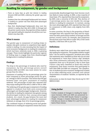 3. LEARNING TO LEARN – TRENDS
Reading for enjoyment, by gender and background
– Twice as many boys as girls lost interest in reading           economically disadvantaged boys have become much
  between 2000 and 2009, widening the gender gap even            less likely to enjoy reading. In 2000, a clear majority of
  further.                                                       these boys, 57%, reported that they read for enjoyment.
– Students from less advantaged backgrounds lost interest        By 2009, only a minority of 46% did. This decline of
  in reading at a greater rate than those from advantaged        11 percentage points was over double the average
  backgrounds.                                                   decline in reading for enjoyment. In contrast, among
                                                                 the most advantaged girls, 82% reported that they read
– Boys from disadvantaged backgrounds show even less
                                                                 for enjoyment in 2009, down only slightly from 84%
  interest in reading than they did in 2000. In Portugal and
                                                                 in 2000.
  the partner country Latvia, the proportion of these students
  who reported reading for enjoyment shrunk from over two-       In some countries, the drop in the proportion of disad-
  thirds to less than 50%.                                       vantaged boys who reported that they read for enjoy-
                                                                 ment has been particularly marked. In Portugal and the
                                                                 partner country Latvia, for example, that proportion
What it means                                                    shrunk from more than 66% to under 50%; in the Czech
                                                                 Republic, it fell from 59% to just 37%.
The gender gap in enjoyment of reading helps to
explain why girls continue to outperform boys signifi-
cantly in reading. It is also worrying that the impact of        Definitions
socio-economic background on reading for enjoyment,
which had been relatively weak in 2000, is growing               Students were asked how much time they spend each
stronger. These trends highlight the particular urgency          day reading for enjoyment. The possible answers ranged
of finding ways to engage boys from disadvantaged                from “I do not read for enjoyment” (students who chose
backgrounds in reading for pleasure.                             that statement were classified as those who do not read
                                                                 for enjoyment) to “more than 2 hours a day” (students
                                                                 who chose statements indicating that they read for
Findings                                                         enjoyment from up to 30 minutes a day to more than
                                                                 2 hours a day were classified as those who read for
The drop in the percentage of students who read for              enjoyment). Only those countries that participated in
enjoyment, by five percentag e points overall                    both PISA 2000 and 2009 are compared. The classifica-
between 2000 and 2009, was more severe for some                  tion of students by socio-economic background is based
groups than for others.                                          on an index reflecting social, economic and cultural
Enjoyment of reading fell by six percentage point for            characteristics of students’ families, as reported by the
boys compared to three percentage points for girls,              students.
on average in OECD countries. This means that the gap            Information on data for Israel: http://dx.doi.org/10.1787/
between boys’ and girls’ enjoyment of reading                    888932315602.
widened. The percentage of boys who reported that
they enjoy reading fell from 60% in 2000 to 54% in 2009.
The widening of the gender gap in enjoyment of reading
applied to students from both socio-economically                   Going further
advantaged and disadvantaged backgrounds. However,
the decline in reading for enjoyment was greater among             Further analysis of changes in reading for enjoy-
disadvantaged students than among advantaged                       ment between 2000 and 2009 are presented in
students. As a result, the gap between the most and                Chapter 5 of PISA 2009 Results Volume V, Learning
least advantaged students in reading for enjoyment                 Trends: Changes in Student Performance Since 2000.
widened, on average, from 10 to 16 percentage points.              Full data are shown in Tables V.5.1 and V.5.4 at the
The combined impact of widening social and gender                  back of that volume.
differences in reading for enjoyment means that socio-




76                                                                                            PISA 2009 AT A GLANCE © OECD 2010
 