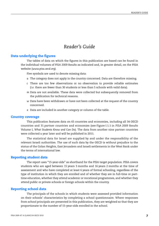 READER’S GUIDE




                                            Reader’s Guide
Data underlying the figures
               The tables of data on which the figures in this publication are based can be found in
          the individual volumes of PISA 2009 Results as indicated and, in greater detail, on the PISA
          website (www.pisa.oecd.org).
                Five symbols are used to denote missing data:
                a The category does not apply in the country concerned. Data are therefore missing.
                c There are too few observations or no observation to provide reliable estimates
                  (i.e. there are fewer than 30 students or less than 5 schools with valid data).
                m Data are not available. These data were collected but subsequently removed from
                  the publication for technical reasons.
                w Data have been withdrawn or have not been collected at the request of the country
                  concerned.
                x Data are included in another category or column of the table.

Country coverage
              This publication features data on 65 countries and economies, including all 34 OECD
          countries and 31 partner countries and economies (see Figure I.1.1 in PISA 2009 Results
          Volume I, What Students Know and Can Do). The data from another nine partner countries
          were collected a year later and will be published in 2011.
               The statistical data for Israel are supplied by and under the responsibility of the
          relevant Israeli authorities. The use of such data by the OECD is without prejudice to the
          status of the Golan Heights, East Jerusalem and Israeli settlements in the West Bank under
          the terms of international law.

Reporting student data
               The report uses “15-year-olds” as shorthand for the PISA target population. PISA covers
          students who are aged between 15 years 3 months and 16 years 2 months at the time of
          assessment and who have completed at least 6 years of formal schooling, regardless of the
          type of institution in which they are enrolled and of whether they are in full-time or part-
          time education, whether they attend academic or vocational programmes, and whether they
          attend public or private schools or foreign schools within the country.

Reporting school data
              The principals of the schools in which students were assessed provided information
          on their schools’ characteristics by completing a school questionnaire. Where responses
          from school principals are presented in this publication, they are weighted so that they are
          proportionate to the number of 15-year-olds enrolled in the school.


PISA 2009 AT A GLANCE © OECD 2010                                                                           7
 