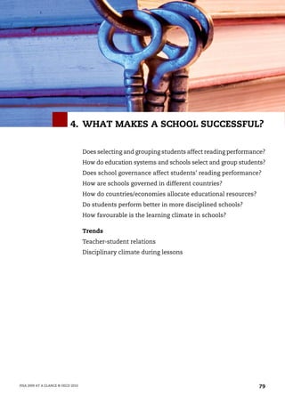 4. WHAT MAKES A SCHOOL SUCCESSFUL?

                                    Does selecting and grouping students affect reading performance?
                                    How do education systems and schools select and group students?
                                    Does school governance affect students’ reading performance?
                                    How are schools governed in different countries?
                                    How do countries/economies allocate educational resources?
                                    Do students perform better in more disciplined schools?
                                    How favourable is the learning climate in schools?

                                    Trends
                                    Teacher-student relations
                                    Disciplinary climate during lessons




PISA 2009 AT A GLANCE © OECD 2010                                                                79
 